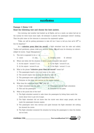 แนวขอสอบ
Passage 1 (Items 1-5)
Read the following text and choose the best answer.
        One morning, bad weather had backed up all flights, and as a result, our plane had sat on
the runway for three hours since eight. All attempts to placate the passengers weren’t working.
Then the pilot came on the intercom to announce his umpteenth update:
        “Folks, we will be getting permission to take off, but I have to tell you that we’re 26th in
line for departure.”
        As a collective groan filled the aircraft, a flight attendant took the mike and added,
“Ladies and gentlemen, please close your window shades. We will soon be showing our almost-
inflight hit movie, ‘Anger Management.”
1. This text is supposed to be a / an .................... .
      1) rumor               2) joke                      3) breaking news        4) editorial
2. Where and when did the situation in which people complaint take place?
      1) At the airport / around 11 a.m.                  2) In the flight / around 8 a.m.
      3) At the airport / around 8 a.m.                   4) In the flight / around 11 a.m.
3. What is the phrase “collective groan filled the aircraft” meant by?
      1) The passengers heard a very loud noise in the cabin.
      2) The aircraft engine was running and about to take off.
      3) The passengers were upset and complaining loudly.
      4) Everyone on the plane was nervous as the engine cracked.
4. What does the underlined word “We” refer to?
      1) Flight attendants and the pilot                  2) Passengers and the flight attendants
      3) Pilot and the passengers                         4) Everyone on the plane
5. What is the punch line of the text?
      1) The flight attendant wanted to calm down the passengers by letting them watch the
          movie about how to get rid of anger.
      2) The flight attendant did not know that the movie was about angry people, and that
          made the passengers became angrier.
      3) The passengers were very nervous and upset because the flight attendant did nothing
          but showed the movie.
      4) The flight attendant worsened the situation by forcing the passengers to close the shades
          and sit back.

ภาษาอังกฤษ (156) _____________________________          โครงการแบรนดซัมเมอรแคมป 2010
 