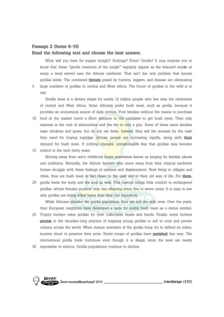 Passage 2 (Items 6-15)
Read the following text and choose the best answer.
         What will you have for supper tonight? Hotdogs? Pizza? Gorilla? It may surprise you to
     know that these “gentle creatures of the jungle” regularly appear as the featured entrée at
     many a meal served near the African rainforest. That isn’t the only problem that haunts
     gorillas lately. The combined threats posed by hunters, loggers, and disease are eliminating
5    large numbers of gorillas in central and West Africa. The future of gorillas in the wild is at
     risk.
         Gorilla meat is a dietary staple for nearly 12 million people who live near the rainforests
     of central and West Africa. Some Africans prefer bush meat, such as gorilla, because it
     provides an economical source of daily protein. Poor families without the means to purchase
10   food at the market travel a short distance to the rainforest to get bush meat. Their only
     expense is the cost of ammunition and the fee to rent a gun. Some of these same families
     raise chickens and goats, but do not eat them. Instead, they sell the animals for the cash
     they need for buying supplies. African people are increasing rapidly, along with their
     demand for bush meat. If nothing changes, primatologists fear that gorillas may become
15   extinct in the next thirty years.
         Moving away from one’s childhood home sometimes leaves us longing for familiar places
     and traditions. Naturally, the African families who move away from their original rainforest
     homes struggle with these feelings of sadness and displacement. Now living in villages and
     cities, they eat bush meat to feel closer to the past and to their old way of life. For them,
20   gorilla feeds the body and the soul as well. This custom brings little comfort to endangered
     gorillas, whose females produce only one offspring every five to seven years. It is easy to see
     why gorillas are being killed faster than they can reproduce.
         While Africans plunder the gorilla population, they are not the only ones. Over the years,
     their European neighbors have developed a taste for exotic bush meat as a status symbol.
25   Trophy hunters value gorillas for their collectable heads and hands. Finally, some hunters
     persist in the decades-long practice of trapping young gorillas to sell to zoos and private
     citizens across the world. When mature members of the gorilla troop try to defend an infant,
     hunters shoot to preserve their prize. Entire troops of gorillas have perished this way. The
     international gorilla trade continues even though it is illegal, since the laws are nearly
30   impossible to enforce. Gorilla populations continue to decline.




                 โครงการแบรนดซัมเมอรแคมป 2010   _____________________________ ภาษาอังกฤษ (157)
 