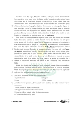 You have heard the slogan, “Save the rainforest,” with good reason. Conservationists
     know that if the forest is cut down, the habitat needed to sustain countless tropical plants
     and animals will no longer exist. Already the loggers who harvest tropical trees have
     eliminated some of the bush where gorillas live, causing crowding that leads to the spread
35   of disease. Furthermore, logging has depleted the vegetation on which gorillas depend for
     their daily food. Up to 70 pounds of plants and leaves are required daily for a mature
     gorilla’s diet. Finally, the logging roads that facilitate removal of harvested trees also enable
     poachers efficiently to remove freshly killed gorillas from the bush to the market for sale.
     Loggers are endangering the rainforest, along with its inhabitants.
40       Most recently, a disease called Ebola fever has joined forces with hunters and loggers to
     further threaten the existence of gorillas. Biologists suspect that the virus was first spread
     across species with the help of tropical insects. Whatever its origins, we do know that it is
     now carried from gorillas to humans in a deadly cycle. Hunters contract the headache and
     fever when they kill and eat infected bush meat. As the disease runs its course, internal
45   bleeding leads to death. Meanwhile, an unsuspecting hunter who seems only a bit “under
     the weather” may return to the bush, effectively sickening an entire troop of gorillas. Ninety
     percent of all gorillas that get Ebola fever die. Healthy gorillas that come into contact with
     diseased bodies in the bush get the disease as well. Scientists are currently researching
     treatments for Ebola. Since human and gorilla DNA are so similar, it is possible that a
50   vaccine for humans will eventually help gorillas as well. Meanwhile, Ebola continues to
     thrive.
         People once thought that gorillas were fierce, threatening animals. Today, scientists know
     that gorillas live peacefully in family groups. Their only enemies in the bush are people.
     Watch these “gentle giants of the jungle” now, while you can. Unless we work together to
55   make sure that gorillas survive, they may disappear forever.
6. What is not included as a cause of gorilla extinction?
   1) gorilla hunters                             2) loggers
   3) virus                                       4) DNA mutation
7. According to the passage, African people raise chickens and other animals because
   .................... .
   1) such animals are needed in the market.
   2) they provide an economical source of protein.
   3) they can sell the animals to buy the hunting weapons.
   4) The animals are cheap to raise.


ภาษาอังกฤษ (158) _____________________________           โครงการแบรนดซัมเมอรแคมป 2010
 