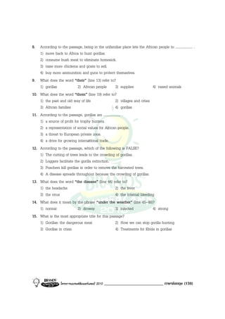 8. According to the passage, being in the unfamiliar place lets the African people to .................... .
    1) move back to Africa to hunt gorillas.
    2) consume bush meat to eliminate homesick.
    3) raise more chickens and goats to sell.
    4) buy more ammunition and guns to protect themselves.
9. What does the word “their” (line 13) refer to?
    1) gorillas             2) African people            3) supplies            4) raised animals
10. What does the word “them” (line 19) refer to?
    1) the past and old way of life                      2) villages and cities
    3) African families                                  4) gorillas
11. According to the passage, gorillas are .................... .
    1) a source of profit for trophy hunters.
    2) a representation of social values for African people.
    3) a threat to European private zoos.
    4) a drive for growing international trade.
12. According to the passage, which of the following is FALSE?
    1) The cutting of trees leads to the crowding of gorillas.
    2) Loggers facilitate the gorilla extinction.
    3) Poachers kill gorillas in order to remove the harvested trees.
    4) A disease spreads throughout because the crowding of gorillas.
13. What does the word “the disease” (line 44) refer to?
    1) the headache                                      2) the fever
    3) the virus                                         4) the internal bleeding
14. What does it mean by the phrase “under the weather” (line 45-46)?
    1) normal               2) drowsy                    3) infected            4) strong
15. What is the most appropriate title for this passage?
    1) Gorillas: the dangerous meat                      2) How we can stop gorilla hunting
    3) Gorillas in crisis                                4) Treatments for Ebola in gorillas




                  โครงการแบรนดซัมเมอรแคมป 2010   _____________________________ ภาษาอังกฤษ (159)
 