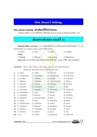 One doesn’t belong.
One doesn’t belong. (คําศัพทที่ไมเขาพวก)
      ขอสอบแนวนี้เปน IQ Test ที่วัดทักษะการใชเหตุผล (Logical Thinking) ขอสอบจะแบงเปน 2 แนว


                           ตัวอยางขอสอบ (แนวที่ 1)
      เปนกลุมคําเหมือน (synonym) 3 คํา และมีคําที่ไมเขาพวก หรือมีความหมายตรงขามกันอยู 1 คํา เชน
ตัวอยางขอสอบ One doesn’t belong. (GAT ครั้งที่ 2 ป 52)
      1) lenient            2) strict            3) supple               4) yielding
      คําแปล
      1) ที่ผอนผัน         2) ที่เขมงวด        3) ที่ยอมจํานน          4) ที่ยอมทําตาม
      เฉลย ตัวเลือก 2) เพราะมีความหมายตรงขามกับคําศัพทในขอ 1, 3 และ 4 ที่มีความหมายเหมือนกัน

Directions : Three of the words in each group relate to each other somehow.
             Choose the word that does not belong with other.
1. 1) hoard              2) collect           3) eradicate           4) accumulate
2. 1) arrangement        2) organization      3) classification      4) assortment
3. 1) excellent          2) repellent         3) priceless           4) invaluable
4. 1) offspring          2) beginning         3) commencement 4) infancy
5. 1) advertise          2) entangle          3) publicize           4) circulate
6. 1) attraction         2) enticement        3) priority            4) lure
7. 1) contingent         2) coherent          3) accidental          4) haphazard
8. 1) disentangle        2) solve             3) resolve             4) ponder
9. 1) composed           2) arbitrary         3) random              4) indulgent
10. 1) prosperity        2) accommodation 3) home                    4) residence
11. 1) ethical           2) moral             3) scrupulous          4) mental
12. 1) commemorate 2) proliferate             3) remind              4) recall
13. 1) concocted         2) inherited         3) hereditary          4) genetic
14. 1) property          2) belongings        3) mortality           4) assets
15. 1) mention           2) censure           3) quote               4) cite
16. 1) fit               2) collude           3) correspond          4) harmonize


ภาษาอังกฤษ (16) ______________________________           โครงการแบรนดซัมเมอรแคมป 2010
 
