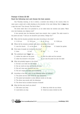Passage 4 (Items 22-28)
Read the following text and choose the best answer.
     One Thursday morning, at ten to eleven, a motorist was driving in the country when he
came upon a priest and a rabbi standing on the shoulder of the road, fishing. Next to them was
a sign that read “Turn Around. The End Is Near.”
     The driver didn’t like to be preached to, so he rolled down the window and yelled, “Mind
your own business, you religious nuts!”
     A few seconds later the fishermen heard tires screech, then a splash. The rabbi turned to
the priest and said, “I told you we should’ve just written, ‘Bridge Out.’”
22. When did the situation probably take place, according to the story?
    1) 11.10 a.m.          2) 10.11 p.m.                 3) 10. 50 a.m.         4) 10.50 p.m.
23. Where did the situation probably take place, according to the story?
    1) near the church 2) on the street                  3) on the bridge       4) beside the garden
24. How many of people are involved in the story?
    1) three               2) four                       3) five                4) six
25. The underlined word “them” are ................... .
    1) neither the rabbi nor the priest                  2) both the rabbi and the motorist
    3) either the motorist or the priest                 4) not only the priest but also the rabbi
26. What did probably happen to the driver?
    1) He had a car crash into the bridge.
    2) His car could not stop and fell into the river.
    3) His car’s tires were flattened and torn.
    4) His car’s engine exploded and oil splashed.
27. According to the story, which of the following cannot be inferred?
    1) The priest and the rabbi wrote the sign themselves.
    2) The priest had intended to write different words on the sign.
    3) The driver was moody with the fishermen.
    4) The driver had an accident because of himself.
28. What did this story teach you about?
    1) Still water runs deep.                            2) Make hay while the sun shines.
    3) Look before you leap                              4) United we stand, divided we fall.




                  โครงการแบรนดซัมเมอรแคมป 2010   _____________________________ ภาษาอังกฤษ (161)
 