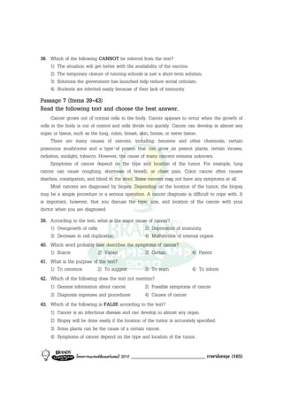 38. Which of the following CANNOT be inferred from the text?
    1) The situation will get better with the availability of the vaccine.
    2) The temporary closure of tutoring schools is just a short-term solution.
    3) Solutions the government has launched help reduce social criticism.
    4) Students are infected easily because of their lack of immunity.
Passage 7 (Items 39-43)
Read the following text and choose the best answer.
      Cancer grows out of normal cells in the body. Cancer appears to occur when the growth of
cells in the body is out of control and cells divide too quickly. Cancer can develop in almost any
organ or tissue, such as the lung, colon, breast, skin, bones, or nerve tissue.
      There are many causes of cancers, including: benzene and other chemicals, certain
poisonous mushrooms and a type of poison that can grow on peanut plants, certain viruses,
radiation, sunlight, tobacco. However, the cause of many cancers remains unknown.
      Symptoms of cancer depend on the type and location of the tumor. For example, lung
cancer can cause coughing, shortness of breath, or chest pain. Colon cancer often causes
diarrhea, constipation, and blood in the stool. Some cancers may not have any symptoms at all.
      Most cancers are diagnosed by biopsy. Depending on the location of the tumor, the biopsy
may be a simple procedure or a serious operation. A cancer diagnosis is difficult to cope with. It
is important, however, that you discuss the type, size, and location of the cancer with your
doctor when you are diagnosed.
39. According to the text, what is the major cause of cancer?
    1) Overgrowth of cells                         2) Deprivation of immunity
    3) Decrease in cell duplication                4) Malfunction of internal organs
40. Which word probably best describes the symptoms of cancer?
    1) Scarce              2) Varied               3) Certain             4) Patent
41. What is the purpose of the text?
    1) To convince         2) To suggest           3) To warn             4) To inform
42. Which of the following does the text not mention?
    1) General information about cancer            2) Possible symptoms of cancer
    3) Diagnosis expenses and procedures           4) Causes of cancer
43. Which of the following is FALSE according to the text?
    1) Cancer is an infectious disease and can develop in almost any organ.
    2) Biopsy will be done easily if the location of the tumor is accurately specified.
    3) Some plants can be the cause of a certain cancer.
    4) Symptoms of cancer depend on the type and location of the tumor.

                 โครงการแบรนดซัมเมอรแคมป 2010   _____________________________ ภาษาอังกฤษ (165)
 