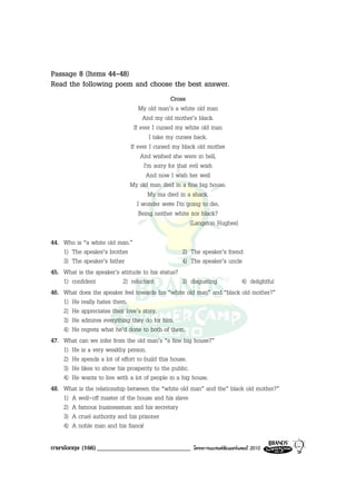 Passage 8 (Items 44-48)
Read the following poem and choose the best answer.
                                                Cross
                                   My old man’s a white old man
                                     And my old mother’s black.
                                If ever I cursed my white old man
                                       I take my curses back.
                              If ever I cursed my black old mother
                                    And wished she were in hell,
                                     I'm sorry for that evil wish
                                      And now I wish her well
                              My old man died in a fine big house.
                                       My ma died in a shack.
                                  I wonder were I'm going to die,
                                   Being neither white nor black?
                                                        (Langston Hughes)

44. Who is “a white old man.”
    1) The speaker’s brother                       2) The speaker’s friend
    3) The speaker’s father                        4) The speaker’s uncle
45. What is the speaker’s attitude to his status?
    1) confident           2) reluctant            3) disgusting          4) delightful
46. What does the speaker feel towards his “white old man” and “black old mother?”
    1) He really hates them.
    2) He appreciates their love’s story.
    3) He admires everything they do for him.
    4) He regrets what he’d done to both of them.
47. What can we infer from the old man’s “a fine big house?”
    1) He is a very wealthy person.
    2) He spends a lot of effort to build this house.
    3) He likes to show his prosperity to the public.
    4) He wants to live with a lot of people in a big house.
48. What is the relationship between the “white old man” and the” black old mother?”
    1) A well-off master of the house and his slave
    2) A famous businessman and his secretary
    3) A cruel authority and his prisoner
    4) A noble man and his fiancé

ภาษาอังกฤษ (166) _____________________________         โครงการแบรนดซัมเมอรแคมป 2010
 