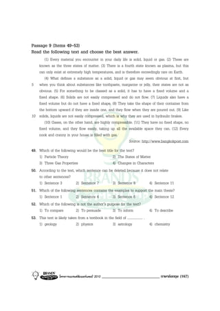 Passage 9 (Items 49-53)
Read the following text and choose the best answer.
       (1) Every material you encounter in your daily life is solid, liquid or gas. (2) These are
   known as the three states of matter. (3) There is a fourth state known as plasma, but this
   can only exist at extremely high temperatures, and is therefore exceedingly rare on Earth.
       (4) What defines a substance as a solid, liquid or gas may seem obvious at first, but
5 when you think about substances like toothpaste, margarine or jelly, their states are not as
   obvious. (5) For something to be classed as a solid, it has to have a fixed volume and a
   fixed shape. (6) Solids are not easily compressed and do not flow. (7) Liquids also have a
   fixed volume but do not have a fixed shape. (8) They take the shape of their container from
   the bottom upward if they are inside one, and they flow when they are poured out. (9) Like
10 solids, liquids are not easily compressed, which is why they are used in hydraulic brakes.
       (10) Gases, on the other hand, are highly compressible. (11) They have no fixed shape, no
   fixed volume, and they flow easily, taking up all the available space they can. (12) Every
   nook and cranny in your house is filled with gas.
                                                            Source: http://www.bangkokpost.com
49. Which of the following would be the best title for the text?
    1) Particle Theory                             2) The States of Matter
    3) Three Gas Properties                        4) Changes in Characters
50. According to the text, which sentence can be deleted because it does not relate
    to other sentences?
    1) Sentence 3            2) Sentence 7         3) Sentence 8                   4) Sentence 11
51. Which of the following sentences contains the examples to support the main thesis?
    1) Sentence 1            2) Sentence 4         3) Sentence 6                   4) Sentence 12
52. Which of the following is not the author’s purpose for the text?
    1) To compare            2) To persuade        3) To inform                    4) To describe
53. This text is likely taken from a textbook in the field of .................. .
    1) geology               2) physics            3) astrology                    4) chemistry




                  โครงการแบรนดซัมเมอรแคมป 2010   _____________________________ ภาษาอังกฤษ (167)
 
