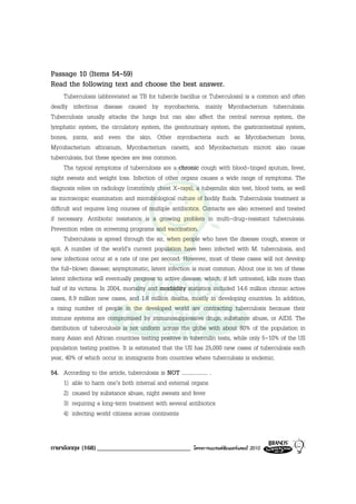 Passage 10 (Items 54-59)
Read the following text and choose the best answer.
      Tuberculosis (abbreviated as TB for tubercle bacillus or Tuberculosis) is a common and often
deadly infectious disease caused by mycobacteria, mainly Mycobacterium tuberculosis.
Tuberculosis usually attacks the lungs but can also affect the central nervous system, the
lymphatic system, the circulatory system, the genitourinary system, the gastrointestinal system,
bones, joints, and even the skin. Other mycobacteria such as Mycobacterium bovis,
Mycobacterium africanum, Mycobacterium canetti, and Mycobacterium microti also cause
tuberculosis, but these species are less common.
      The typical symptoms of tuberculosis are a chronic cough with blood-tinged sputum, fever,
night sweats and weight loss. Infection of other organs causes a wide range of symptoms. The
diagnosis relies on radiology (commonly chest X-rays), a tuberculin skin test, blood tests, as well
as microscopic examination and microbiological culture of bodily fluids. Tuberculosis treatment is
difficult and requires long courses of multiple antibiotics. Contacts are also screened and treated
if necessary. Antibiotic resistance is a growing problem in multi-drug-resistant tuberculosis.
Prevention relies on screening programs and vaccination.
      Tuberculosis is spread through the air, when people who have the disease cough, sneeze or
spit. A number of the world’s current population have been infected with M. tuberculosis, and
new infections occur at a rate of one per second. However, most of these cases will not develop
the full-blown disease; asymptomatic, latent infection is most common. About one in ten of these
latent infections will eventually progress to active disease, which, if left untreated, kills more than
half of its victims. In 2004, mortality and morbidity statistics included 14.6 million chronic active
cases, 8.9 million new cases, and 1.6 million deaths, mostly in developing countries. In addition,
a rising number of people in the developed world are contracting tuberculosis because their
immune systems are compromised by immunosuppressive drugs, substance abuse, or AIDS. The
distribution of tuberculosis is not uniform across the globe with about 80% of the population in
many Asian and African countries testing positive in tuberculin tests, while only 5-10% of the US
population testing positive. It is estimated that the US has 25,000 new cases of tuberculosis each
year, 40% of which occur in immigrants from countries where tuberculosis is endemic.
54. According to the article, tuberculosis is NOT ................... .
    1) able to harm one’s both internal and external organs
    2) caused by substance abuse, night sweats and fever
    3) requiring a long-term treatment with several antibiotics
    4) infecting world citizens across continents


ภาษาอังกฤษ (168) _____________________________               โครงการแบรนดซัมเมอรแคมป 2010
 