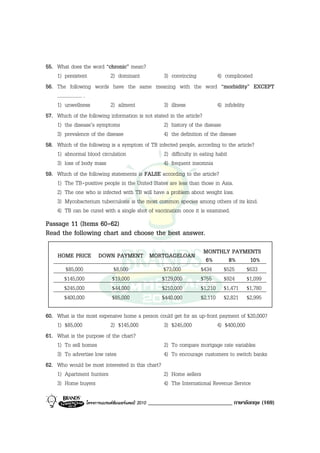 55. What does the word “chronic” mean?
    1) persistent          2) dominant            3) convincing            4) complicated
56. The following words have the same meaning with the word “morbidity” EXCEPT
    .................... .
    1) unwellness          2) ailment             3) illness               4) infidelity
57. Which of the following information is not stated in the article?
    1) the disease’s symptoms                     2) history of the disease
    3) prevalence of the disease                  4) the definition of the disease
58. Which of the following is a symptom of TB infected people, according to the article?
    1) abnormal blood circulation                 2) difficulty in eating habit
    3) loss of body mass                          4) frequent insomnia
59. Which of the following statements is FALSE according to the article?
    1) The TB-positive people in the United States are less than those in Asia.
    2) The one who is infected with TB will have a problem about weight loss.
    3) Mycobacterium tuberculosis is the most common species among others of its kind.
    4) TB can be cured with a single shot of vaccination once it is examined.
Passage 11 (Items 60-62)
Read the following chart and choose the best answer.

                                                                        MONTHLY PAYMENTS
    HOME PRICE DOWN PAYMENT MORTGAGELOAN
                                                                         6%     8%    10%
        $85,000                 $8,500                   $73,000       $434   $525   $633
       $145,000                $19,000                   $129,000      $755   $924   $1,099
       $245,000                $44,000                   $210,000      $1,210 $1,471 $1,780
       $400,000                $85,000                   $440,000      $2,110 $2,821 $2,995


60. What is the most expensive home a person could get for an up-front payment of $20,000?
    1) $85,000             2) $145,000          3) $245,000           4) $400,000
61. What is the purpose of the chart?
    1) To sell homes                            2) To compare mortgage rate variables
    3) To advertise low rates                   4) To encourage customers to switch banks
62. Who would be most interested in this chart?
    1) Apartment hunters                        2) Home sellers
    3) Home buyers                              4) The International Revenue Service

                  โครงการแบรนดซัมเมอรแคมป 2010   _____________________________ ภาษาอังกฤษ (169)
 