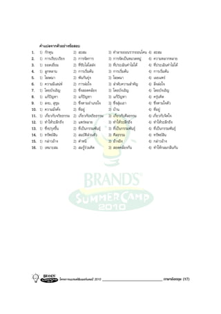 คําแปลจากตัวอยางขอสอบ
1.    1) กักตุน            2) สะสม                     3)   ทําลายถอนรากถอนโคน    4) สะสม
2.    1) การเรียบเรียง     2) การจัดการ                3)   การจัดเปนหมวดหมู    4) ความหลากหลาย
3.    1) ยอดเยี่ยม         2) ที่ขับไลไสสง           3)   ที่ประเมินคาไมได   4) ที่ประเมินคาไมได
4.    1) ลูกหลาน           2) การเริ่มตน              3)   การเริ่มตน           4) การเริ่มตน
5.    1) โฆษณา             2) พันกันยุง               3)   โฆษณา                 4) เผยแพร
6.    1) ความมีเสนห      2) การลอใจ                 3)   ลําดับความสําคัญ      4) สิ่งลอใจ
7.    1) โดยบังเอิญ        2) ซึ่งสอดคลอง             3)   โดยบังเอิญ            4) โดยบังเอิญ
8.    1) แกปญหา          2) แกปญหา                 3)   แกปญหา              4) ครุนคิด
9.    1) สงบ, สุขุม        2) ซึ่งตามอําเภอใจ          3)   ซึ่งสุมเอา           4) ซึ่งตามใจตัว
10.   1) ความมั่งคั่ง      2) ที่อยู                  3)   บาน                  4) ที่อยู
11.   1) เกี่ยวกับจริยธรรม 2) เกี่ยวกับจริยธรรม        3)   เกี่ยวกับศีลธรรม      4) เกี่ยวกับจิตใจ
12.   1) ทําใหระลึกถึง    2) แพรหลาย                 3)   ทําใหระลึกถึง        4) ทําใหระลึกถึง
13.   1) ซึ่งปรุงขึ้น      2) ที่เปนกรรมพันธุ        3)   ที่เปนกรรมพันธุ     4) ที่เปนกรรมพันธุ
14.   1) ทรัพยสิน         2) สมบัติสวนตัว            3)   ศีลธรรม               4) ทรัพยสิน
15.   1) กลาวอาง         2) ตําหนิ                   3)   อางอิง               4) กลาวอาง
16.   1) เหมาะสม           2) สมรูรวมคิด             3)   สอดคลองกัน           4) ทําใหกลมกลืนกัน




                  โครงการแบรนดซัมเมอรแคมป 2010   ______________________________ ภาษาอังกฤษ (17)
 