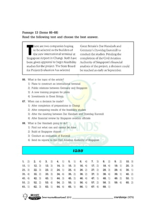 Passage 13 (Items 66-68)
Read the following text and choose the best answer.




66. What is the topic of the article?
    1) Plans to construct an international terminal
    2) Public relations between Germany and Singapore
    3) A new training program for pilots
    4) Investments in Great Britain
67. When can a decision be made?
    1) After completion of preparations in Changi
    2) After comparing results of the feasibility studies
    3) After the meeting between Dar Handash and Dywidag Euromill
    4) After financial review by Singapore aviation officials
68. What is Dar Handash going to do?
    1) Find out what can and cannot be done
    2) Build at Singapore Airport
    3) Conduct an evaluation of Euromill
    4) Send its reports to the Civil Aviation Authority of Singapore

                                                        เฉลย
1.    2)   2.    4)      3.    3)    4.    1)     5.     1)   6.    4)   7.    3)   8.    2)   9.    2)   10.   3)
11.   1)   12.   3)      13.   3)    14.   3)     15.    3)   16.   4)   17.   2)   18.   4)   19.   1)   20.   3)
21.   3)   22.   3)      23.   2)    24.   1)     25.    4)   26.   2)   27.   2)   28.   3)   29.   4)   30.   1)
31.   4)   32.   2)      33.   3)    34.   4)     35.    2)   36.   2)   37.   3)   38.   4)   39.   1)   40.   2)
41.   4)   42.   3)      43.   1)    44.   3)     45.    2)   46.   4)   47.   1)   48.   1)   49.   2)   50.   1)
51.   2)   52.   2)      53.   4)    54.   2)     55.    1)   56.   4)   57.   2)   58.   3)   59.   4)   60.   2)
61.   1)   62.   3)      63.   1)    64.   4)     65.    1)   66.   1)   67.   4)   68.   1)

                      โครงการแบรนดซัมเมอรแคมป 2010   _____________________________ ภาษาอังกฤษ (171)
 