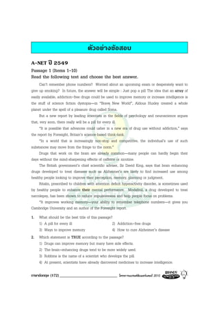 ตัวอยางขอสอบ
A-NET ป 2549
Passage 1 (Items 1-10)
Read the following text and choose the best answer.
      Can’t remember phone numbers? Worried about an upcoming exam or desperately want to
give up smoking? In future, the answer will be simple : Just pop a pill The idea that an array of
easily available, addiction-free drugs could be used to improve memory or increase intelligence is
the stuff of science fiction dystopia—in “Brave New World”, Aldous Huxley created a whole
planet under the spell of a pleasure drug called Soma.
      But a new report by leading scientists in the fields of psychology and neuroscience argues
that, very soon, there really will be a pill for every ill.
      “It is possible that advances could usher in a new era of drug use without addiction,” says
the report by Foresight, Britain’s science-based think-tank.
      “In a world that is increasingly non-stop and competitive, the individual’s use of such
substances may move from the fringe to the norm.”
      Drugs that work on the brain are already common—many people can hardly begin their
days without the mind-sharpening effects of caffeine or nicotine.
      The British government’s chief scientific adviser, Sir David King, says that brain enhancing
drugs developed to treat diseases such as Alzheimer’s are likely to find increased use among
healthy people looking to improve their perception, memory, planning or judgment.
      Ritalin, prescribed to children with attention deficit hyperactivity disorder, is sometimes used
by healthy people to enhance their mental performance. Modafinil, a drug developed to treat
narcolepsy, has been shown to reduce impulsiveness and help people focus on problems.
      “It improves working memory—your ability to remember telephone numbers—it gives you
Cambridge University and an author of the Foresight report.
1. What should be the best title of this passage?
   1) A pill for every ill                       2) Addiction-free drugs
   3) Ways to improve memory                     4) How to cure Alzheimer’s disease
2. Which statement is TRUE according to the passage?
   1) Drugs can improve memory but many have side effects.
   2) The brain-enhancing drugs tend to be more widely used.
   3) Robbins is the name of a scientist who develops the pill.
   4) At present, scientists have already discovered medicines to increase intelligence.

ภาษาอังกฤษ (172) _____________________________           โครงการแบรนดซัมเมอรแคมป 2010
 