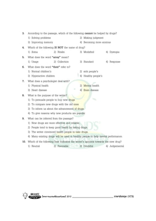 3. According to the passage, which of the following cannot be helped by drugs?
    1) Solving problems                           2) Making judgment
    3) Improving memory                           4) Becoming more anxious
4. Which of the following IS NOT the name of drug?
    1) Soma               2) Ritalin              3) Modafinil           4) Dystopia
5. What does the word “array” mean?
    1) Usage              2) Collection           3) Standard            4) Response
6. What does the word “their” refer to?
    1) Normal children’s                          2) sick people’s
    3) Hyperactive children                       4) Healthy people’s
7. What does a psychologist deal with?
    1) Physical health                            2) Mental health
    3) Heart disease                              4) Brain disease
8. What is the purpose of the writer?
    1) To persuade people to buy new drugs
    2) To compare new drugs with the old ones
    3) To inform us about the advancement of drugs
    4) To give reasons why new products are popular
9. What can be inferred from the passage?
    1) New drugs are more effective and reliable.
    2) People tend to keep good health by taking drugs.
    3) The writer convinced health people to take drugs.
    4) Many existing drugs will be used in healthy people to help mental performance.
10. Which of the following best indicates the writer’s opinions towards the new drug?
    1) Neutral            2) Favorable            3) Doubtful            4) Judgemental




                โครงการแบรนดซัมเมอรแคมป 2010   _____________________________ ภาษาอังกฤษ (173)
 