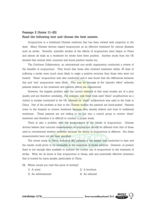Passage 2 (Items 11-20)
Read the following text and choose the best answer.
     Acupuncture is a traditional Chinese medicine that has been viewed with suspicion in the
west. Many Chinese doctors regard acupuncture as an effective treatment for various illnesses
such as stroke. Recently, scientific studies of the effects of acupuncture have begun in China
and almost all trials as a treatment for stroke have been positive. Another study from the UK
showed that several other countries had found positive results too.
     The Cochrane Collaboration, an international non-profit organization conducted a review of
the benefits of acupuncture. They found that those who received treatment within 30 days of
suffering a stroke were much more likely to make a positive recovery than those who were not
treated. ‘Sham’ acupuncture was also conducted and it was found that the differences between
this and ‘real’ acupuncture were small. This may be because of the ‘placebo effect’ whereby
patients believe in the treatment and positive effects are experienced.
     However, the biggest problem with the current research is that most studies are of a poor
quality and are therefore unreliable. For example, only three trials used ‘sham’ acup8uncture as a
control in studies conducted in the UK, whereas no ‘sham’ acupuncture was used in the trials in
China. Part of the problem is that in the Chinese studies the patients are hand-picked. Patients
come to the hospital to receive treatment because they already believe and trust in traditional
medicines. These patients are not willing to be put into a control group to receive ‘sham’
treatment and therefore it is difficult to conduct a proper study.
     There is also a problem with the measurement of the results of acupuncture. Chinese
doctors believe that outcome measurements of acupuncture should be different from that of those
used in conventional western medicine because the theory of acupuncture is different. But these
measurements have not yet been specified.
     The recent study in China, including 862 patients is the largest trial conducted to date and
the results could prove to be invaluable in the treatment of stroke patients. However, at present
there is not enough data available to endorse the routine use of acupuncture in the treatment of
stroke. What we do know is that acupuncture is cheap, safe and potentially effective treatment
that is trusted by many people, particularly in China.
11. Where would you read this piece of writing?
    1) A novel                                  2) A brochure
    3) An advertisement                         4) An editorial




ภาษาอังกฤษ (174) _____________________________        โครงการแบรนดซัมเมอรแคมป 2010
 
