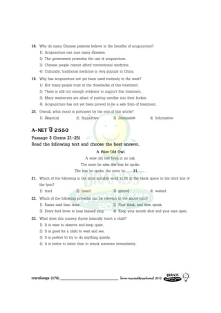 18. Why do many Chinese patients believe in the benefits of acupuncture?
    1) Acupuncture can cure many illnesses.
    2) The government promotes the use of acupuncture.
    3) Chinese people cannot afford conventional medicine.
    4) Culturally, traditional medicine is very popular in China.
19. Why has acupuncture not yet been used routinely in the west?
    1) Not many people trust in the drawbacks of this treatment.
    2) There is still not enough evidence to support this treatment.
    3) Many westerners are afraid of putting needles into their bodies.
    4) Acupuncture has not yet been proved to be a safe from of treatment.
20. Overall, what mood is portrayed by the end of this article?
    1) Skeptical             2) Supportive         3) Dismissive        4) Informative

A-NET ป 2550
Passage 3 (Items 21-25)
Read the following text and choose the best answer.
                                          A Wise Old Owl
                                   A wise old owl lived in an oak.
                                 The more he saw, the less he spoke.
                             The less he spoke, the more he ........21........ .
21. Which of the following is the most suitable word to fill in the blank space in the third line of
    the lyric?
    1) tried                  2) heard              3) preyed                    4) waited
22. Which of the following proverbs can be relevant to the above lyric?
    1) Easier said than done.                       2) First think, and then speak.
    3) Every bird loves to hear himself sing.       4) Keep your mouth shut and your ears open.
23. What does this nursery rhyme basically teach a child?
    1) It is wise to observe and keep quiet.
    2) It is good for a child to wait and see.
    3) It is perfect to try to do anything quietly.
    4) It is better to listen than to attack someone immediately.




ภาษาอังกฤษ (176) _____________________________          โครงการแบรนดซัมเมอรแคมป 2010
 