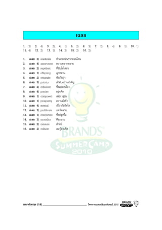 เฉลย
1. 3)        2. 4)      3. 2)      4. 1)    5. 2)     6. 3)      7. 2)       8. 4)          9. 1)   10. 1)
11. 4)       12. 2)     13. 1)     14. 3)   15. 2)    16. 2)

1.    เฉลย    3)   eradicate     ทําลายถอนรากถอนโคน
2.    เฉลย    4)   assortment    ความหลากหลาย
3.    เฉลย    2)   repellent     ที่ขับไลไสสง
4.    เฉลย    1)   offspring     ลูกหลาน
5.    เฉลย    2)   entangle      พันกันยุง
6.    เฉลย    3)   priority      ลําดับความสําคัญ
7.    เฉลย    2)   coherent      ซึ่งสอดคลอง
8.    เฉลย    4)   ponder        ครุนคิด
9.    เฉลย    1)   composed      สงบ, สุขุม
10.   เฉลย    1)   prosperity    ความมั่งคั่ง
11.   เฉลย    4)   mental        เกี่ยวกับจิตใจ
12.   เฉลย    2)   proliferate   แพรหลาย
13.   เฉลย    1)   concocted     ซึ่งปรุงขึ้น
14.   เฉลย    3)   mortality     ศีลธรรม
15.   เฉลย    2)   censure       ตําหนิ
16.   เฉลย    2)   collude       สมรูรวมคิด




ภาษาอังกฤษ (18) ______________________________            โครงการแบรนดซัมเมอรแคมป 2010
 