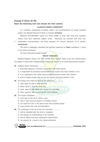 Passage 8 (Items 43-49)
Read the following text and choose the best answer.
                                 GLASGOW SIMON COMMUNITY
         is a voluntary organization providing support and accommodation for single homeless
     people. Our Maryhill Women’s Project is currently recruiting
         FEMALE VOLUNTEERS* (aged 18+) (FULL-TIME) to work with long-term homeless
     women who have additional support needs. Volunteers are provided with their own
5 independent accommodation, and living expenses are covered. Minimum 10-12 months’
     commitment.
         The work is challenging, rewarding and excellent experience for those considering a career
     in the caring professions.
         For more information please contact:
                                        TRACY TUSHLING
     Maryhill Women’s Project Tel: 0141 941946 2053 *Section 7(2)(e) of the Sex Discrimination
Act applies to these posts. Glasgow Simon Community aims to be an equal opportunities employer.
43. Glasgow Simon Community ................... .
    1) financially supports a voluntary organization that helps women
    2) is responsible for providing accommodation for women who have nowhere to live
    3) is an organization that raises money to help unmarried women with children
    4) aims at helping people who are not yet married and have nowhere to live
44. The person who might be hired for the position is ................... .
    1) John, aged 19, able to work full-time
    2) Maria, aged 21, free the whole day
    3) Janet, aged 18, still taking two courses at a university
    4) Peter, aged 22, able to work all day every weekday
45. The chosen candidates ................... .
    1) must stay on the job for about a year
    2) have to give financial support to homeless women
    3) are required to live in the same house with homeless people
    4) must provide their own accommodation
46. The advantage of this job is that the volunteers ................... .
    1) will be rewarded after the work is completed
    2) will develop an understanding of the homeless
    3) will be offered long-term employment opportunities
    4) can prepare for a career in the caring professions

                 โครงการแบรนดซัมเมอรแคมป 2010   _____________________________ ภาษาอังกฤษ (181)
 
