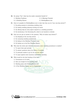 50. By saying “Yes,” what has the reader committed herself to?
    1) Wedding Traditions                          2) A Marriage Proposal
    3) A Wedding Planner                           4) WeddingManor.com
51. How is it possible for WeddingManor.com to state that they can be “your one-stop service”?
    1) By giving answers to interesting wedding trivia
    2) By making wedding planning exciting not hectic
    3) By offering help for every aspect required in a wedding procedure
    4) By introducing a Car Decorating Kit, which is not harmful to vehicles
52. How can you get an answer to the question, “Why do brides carry flowers”?
    1) By shopping at the one-stop service
    2) By contacting wedding professionals
    3) By linking to the Wedding Traditions page
    4) By looking up in the Free Wedding Planner
53. Why does the writer give detailed-information about wedding procedures to readers?
    1) To report their past services
    2) To answer questions about the history of wedding
    3) To persuade readers to go for the services offered
    4) To argue against some luxurious unnecessary spending
54. What would be the best heading of this text?
    1) Convenience at it’s best!
    2) Save you budget for the wedding plan!
    3) Wedding plans with WeddingManor.com!
    4) A Free Wedding Planner just for Registering!




                โครงการแบรนดซัมเมอรแคมป 2010   _____________________________ ภาษาอังกฤษ (183)
 