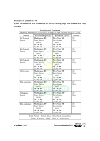 Passage 10 (Items 55-59)
Read the schedule and timetable on the following page, and choose the best
answer.
                                  Schedules and Timetables
      Departing: Washington - Union Station, DC (WAS) to New York-Penn Station, NY (NYP)
           Service         Scheduled Departure         Scheduled Arrival       Duration
      150 Regional        Washington, DC             New York, NY             3hr
      Service             Union Station              Penn Station             40mn
                             (WAS)                      (NYP)
                          03 : 00 am                 06 : 40 am
                          10-JUL-05                  10-JUL-05
      160 Regional        Washington, DC             New York, NY             3hr
      Service             Union Station              Penn Station             20mn
                             (WAS)                      (NYP)
                          05 : 25 am                 08 : 45 am
                          10-JUL-05                  10-JUL-05
      162 Regional        Washington, DC             New York, NY             3hr
      Service             Union Station              Penn Station             25mn
                             (WAS)                      (NYP)
                          06 : 20 am                 09 : 45 am
                          10-JUL-05                  10-JUL-05
      54 Vermonter        Washington, DC             New York, NY             3hr
                          Union Station              Penn Station             15mn
                             (WAS)                      (NYP)
                          07 : 30 am                 10 : 45 am
                          10-JUL-05                  10-JUL-05
      2252 Metroliner Washington, DC                 New York, NY             2hr
                          Union Station              Penn Station             50mn
                             (WAS)                      (NYP)
                          11 : 00 am                 01 : 50 pm
                          10-JUL-05                  10-JUL-05
      76 Regional         Washington, DC             New York, NY             3hr
      Service             Union Station              Penn Station             20mn
                             (WAS)                      (NYP)
                          11 : 25 am                 02 : 45 pm
                          10-JUL-05                  10-JUL-05
      2212 Metroliner Washington, DC                 New York, NY             3hr
                          Union Station              Penn Station             0mn
                             (WAS)                      (NYP)
                          12 : 00 noon               03 : 00 pm
                          10-JUL-05                  10-JUL-05
                   Inside Amtrak | Press & Media | Site Map | Amtrak Store
                      Privacy & Security | Legal | Terms of Transportation

ภาษาอังกฤษ (184) _____________________________       โครงการแบรนดซัมเมอรแคมป 2010
 