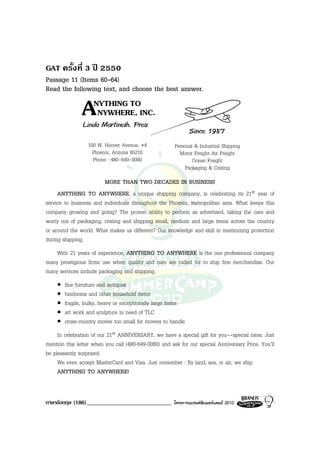 GAT ครั้งที่ 3 ป 2550
Passage 11 (Items 60-64)
Read the following text, and choose the best answer.

               A    NYTHING TO
                     NYWHERE, INC.
                Linda Martinelh. Pres
                                                              Since 1987
                  100 W. Hoover Avenue, #4             Personal & Industrial Shipping
                    Phoenix, Arizona 85210               Motor Freight Air Freight
                    Phone : 480-649-0080                       Ocean Freight
                                                            Packaging & Crating
                        MORE THAN TWO DECADES IN BUSINESS!
     ANYTHING TO ANYWHERE, a unique shipping company, is celebrating its 21st year of
service to business and individuals throughout the Phoenix, metropolitan area. What keeps this
company growing and going? The proven ability to perform as advertised, taking the care and
worry out of packaging, crating and shipping small, medium and large items across the country
or around the world. What makes us different? Our knowledge and skill in maximizing protection
during shipping.
    With 21 years of experience, ANYTHING TO ANYWHERE is the one professional company
many prestigious firms use when quality and care are called for to ship fine merchandise. Our
many services include packaging and shipping.
    •   fine furniture and antiques
    •   heirlooms and other household items
    •   fragile, bulky, heavy or exceptionally large items
    •   art work and sculpture in need of TLC
    •   cross-country moves too small for movers to handle
     In celebration of our 21st ANNIVERSARY, we have a special gift for you--special rates. Just
mention this letter when you call (480-649-0080) and ask for our special Anniversary Price. You’ll
be pleasantly surprised.
     We even accept MasterCard and Visa. Just remember : By land, sea, or air, we ship
     ANYTHING TO ANYWHERE!


ภาษาอังกฤษ (186) _____________________________        โครงการแบรนดซัมเมอรแคมป 2010
 