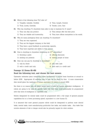 60. Which of the following does TLC refer to?
    1) Tangible, Likeable, Credible               2) Time, Length, Content
    3) Truly, Lovely, Carefully                   4) Tender, Love, Care
61. Why has Anything To Anywhere been able to stay in business for 21 years?
    1) They can ship any product.                 2) They always offer the best price.
    3) They are reliable and trustworthy.         4) They have offices everywhere in the world.
62. Why do many prestigious firms use Anything To Anywhere?
    1) They are very organized.
    2) They are the biggest company in this field.
    3) They have a good feedback on production capacity.
    4) They have expertise and ability in their service.
63. How is Anything to Anywhere celebrating its 21st anniversary?
    1) throwing a party                           2) offering discounts
    3) sending out presents                       4) visiting people at home
64. How can one pay for Anything to Anywhere?
    1) only by check                              2) only with cash
    3) with a credit card only                    4) with cash or a credit card
Passage 12 (Items 65-69)
Read the following text, and choose the best answer.
Optimistic estimates place computing power equivalence to human brain functions at around or
before 2030. Appropriate AI software may or may not be ready by then. A more conservative
date would place the readiness of human equivalent AI robots at around 2050.
But there is no reason why all robots would have to have full human equivalent intelligence. If
robots are going to be used for specific tasks only then they could presumably be programmed
with that level of intelligence or capability only.
Robots designated for mental tasks could be programmed with a full range of general purpose
capabilities but at a lower processing speed, equivalent to a low human IQ.
It is assumed that most general purpose robots could be designated to perform most clerical
tasks, mental tasks, most manufacturing production line tasks, and similar tasks. Any tasks that
include elements of risk or danger would also be primarily targets for robot workers.




                โครงการแบรนดซัมเมอรแคมป 2010   _____________________________ ภาษาอังกฤษ (187)
 