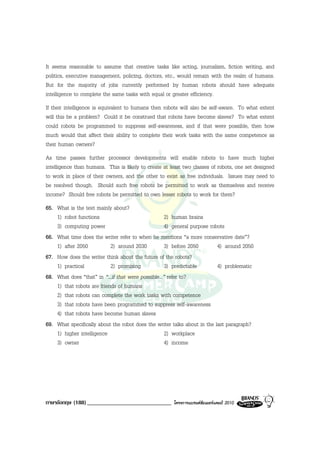 It seems reasonable to assume that creative tasks like acting, journalism, fiction writing, and
politics, executive management, policing, doctors, etc., would remain with the realm of humans.
But for the majority of jobs currently performed by human robots should have adequate
intelligence to complete the same tasks with equal or greater efficiency.
If their intelligence is equivalent to humans then robots will also be self-aware. To what extent
will this be a problem? Could it be construed that robots have become slaves? To what extent
could robots be programmed to suppress self-awareness, and if that were possible, then how
much would that affect their ability to complete their work tasks with the same competence as
their human owners?
As time passes further processor developments will enable robots to have much higher
intelligence than humans. This is likely to create at least two classes of robots, one set designed
to work in place of their owners, and the other to exist as free individuals. Issues may need to
be resolved though. Should such free robots be permitted to work as themselves and receive
income? Should free robots be permitted to own lesser robots to work for them?
65. What is the text mainly about?
    1) robot functions                               2) human brains
    3) computing power                               4) general purpose robots
66. What time does the writer refer to when he mentions “a more conservative date”?
    1) after 2050           2) around 2030           3) before 2050        4) around 2050
67. How does the writer think about the future of the robots?
    1) practical            2) promising             3) predictable        4) problematic
68. What does “that” in “...if that were possible...” refer to?
    1) that robots are friends of humans
    2) that robots can complete the work tasks with competence
    3) that robots have been programmed to suppress self-awareness
    4) that robots have become human slaves
69. What specifically about the robot does the writer talks about in the last paragraph?
    1) higher intelligence                           2) workplace
    3) owner                                         4) income




ภาษาอังกฤษ (188) _____________________________         โครงการแบรนดซัมเมอรแคมป 2010
 