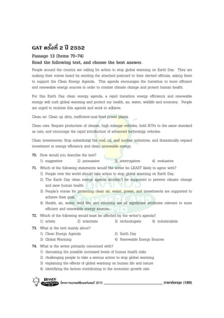 GAT ครั้งที่ 2 ป 2552
Passage 13 (Items 70-74)
Read the following text, and choose the best answer.
People around the country are calling for action to stop global warming on Earth Day. They are
making their voices heard by sending the attached postcard to their elected officials, asking them
to support the Clean Energy Agenda. This agenda encourages the transition to more efficient
and renewable energy sources in order to combat climate change and protect human health.
For this Earth Day clean energy agenda, a rapid transition energy efficiency and renewable
energy will curb global warming and protect our health, air, water, wildlife and economy. People
are urged to endorse this agenda and work to achieve.
Clean air: Clean up dirty, inefficient coal-fired power plants.
Clean cars: Require production of cleaner, high mileage vehicles, hold SUVs to the same standard
as cars, and encourage the rapid introduction of advanced technology vehicles.
Clean investments: Stop subsidizing the coal, oil, and nuclear industries, and dramatically expand
investment in energy efficiency and clean, renewable energy.
70. How would you describe the text?
    1) suggestive           2) persuasive          3) interrogative      4) evaluative
71. Which of the following statements would the writer be LEAST likely to agree with?
    1) People over the world should take action to stop global warming on Earth Day.
    2) The Earth Day clean energy agenda shouldn’t be supported to prevent climate change
       and save human health.
    3) People’s voices for protecting clean air, water, power, and investments are supported to
       achieve their goal.
    4) Health, air, water, wild life, and economy are all significant attributes relevant to more
       efficient and renewable energy sources.
72. Which of the following would least be affected by the writer’s agenda?
    1) artists              2) scientists          3) technologists      4) industrialists
73. What is the text mainly about?
    1) Clean Energy Agenda                         2) Earth Day
    3) Global Warming                              4) Renewable Energy Sources
74. What is the writer primarily concerned with?
    1) discussing the possible increased levels of human health risks
    2) challenging people to take a serious action to stop global warming
    3) explaining the effects of global warming on human life and nature
    4) identifying the factors contributing to the economic growth rate

                  โครงการแบรนดซัมเมอรแคมป 2010   _____________________________ ภาษาอังกฤษ (189)
 
