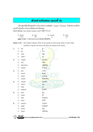 ตัวอยางขอสอบ (แนวที่ 2)
        เปนกลุมคําที่ตองใชเหตุผลในการวิเคราะหหาความสัมพันธ (Logical Thinking) จึงตองพยายามฝกทํา
และสรางทักษะในการวิเคราะหขอสอบอยางมีเหตุผล
ตัวอยางขอสอบ One doesn’t belong. (GAT ครั้งที่ 2 ป 52)
      1) paper                 2) tree                    3) mouse            4) man
          กระดาษ                   ตนไม                      หนู               ผูชาย
      เฉลย ตัวเลือก 1) คือกระดาษ เพราะขอเดียวที่ไมมีชีวิต
Items 1-14 : One doesn’t belong. Three of the words in each group relate to each other
              somehow. Choose the word that does not belong with others.
1.        ear                          หู
          lip                          ปาก
          nose                         จมูก
          chest                        อก
2.        copper                       ทองแดง
          iron                         เหล็ก
          aluminum                     อลูมิเนียม
          carbon                       คารบอน
3.        pen                          ปากกา
          pencil                       ดินสอ
          paper                        กระดาษ
          crayon                       ดินสอเทียน
4.        cheese                       เนยแข็ง
          butter                       เนย
          milk                         นม
          yoghurt                      โยเกิรต
5.        pool                         สระ
          water                        น้ํา
          lake                         ทะเลสาบ
          pond                         บอน้ํา
6.        squirrel                     กระรอก
          eagle                        นกอินทรี
          cloud                        เมฆ
          plane                        เครื่องบิน

                   โครงการแบรนดซัมเมอรแคมป 2010   ______________________________ ภาษาอังกฤษ (19)
 