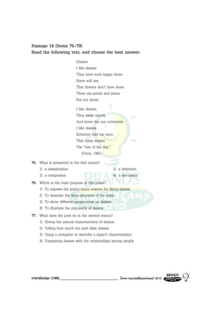 Passage 14 (Items 75-79)
Read the following text, and choose the best answer.
                           Daisies
                           I like daisies.
                           They have such happy faces.
                           Some will say
                           That flowers don’t have faces.
                           There are petals and stems
                           But not faces!
                           I like daisies.
                           They smile openly
                           And know the sun intimately.
                           I like daisies.
                           Someone told me once
                           That daisy means
                           The “eye of the day.”
                                (Curry, 1981)
75. What is presented in the first stanza?
    1) a classification                            2) a definition
    3) a comparison                                4) a discussion
76. Which is the main purpose of this poem?
    1) To express the poet’s many reasons for liking daisies
    2) To describe the floral structure of the daisy
    3) To show different perspectives on daisies
    4) To illustrate the popularity of daisies
77. What does the poet do in the second stanza?
    1) Giving the natural characteristics of daisies
    2) Telling how much the poet likes daisies
    3) Using a metaphor to describe a daisy’s characteristics
    4) Comparing daisies with the relationships among people




ภาษาอังกฤษ (190) _____________________________        โครงการแบรนดซัมเมอรแคมป 2010
 