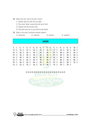 78. What does the “eye of the day” mean?
    1) Daisies open up with the sun light.
    2) The word ‘daisy’ comes from the word ‘day’.
    3) Daisies look like human eyes.
    4) The poet sees eye to eye with his girl friend.
79. What is the poet’s attitudes towards daisies?
    1) discursive           2) objective           3) positive                        4) negative

                                                        เฉลย
1.    1)   2.    2)      3.    4)    4.    4)     5.     2)   6.    4)   7.    2)   8.    3)   9.    4)   10.   1)
11.   4)   12.   3)      13.   1)    14.   3)     15.    4)   16.   4)   17.   3)   18.   4)   19.   2)   20.   1)
21.   2)   22.   4)      23.   1)    24.   3)     25.    1)   26.   1)   27.   4)   28.   4)   29.   3)   30.   3)
31.   4)   32.   2)      33.   1)    34.   4)     35.    1)   36.   3)   37.   2)   38.   4)   39.   3)   40.   4)
41.   3)   42.   1)      43.   4)    44.   2)     45.    1)   46.   4)   47.   1)   48.   3)   49.   1)   50.   2)
51.   3)   52.   3)      53.   3)    54.   3)     55.    2)   56.   1)   57.   1)   58.   4)   59.   2)   60.   1)
61.   3)   62.   4)      63.   2)    64.   4)     65.    1)   66.   4)   67.   4)   68.   3)   69.   1)   70.   2)
71.   2)   72.   4)      73.   1)    74.   2)     75.    3)   76.   1)   77.   3)   78.   1)   79.   3)




                      โครงการแบรนดซัมเมอรแคมป 2010   _____________________________ ภาษาอังกฤษ (191)
 