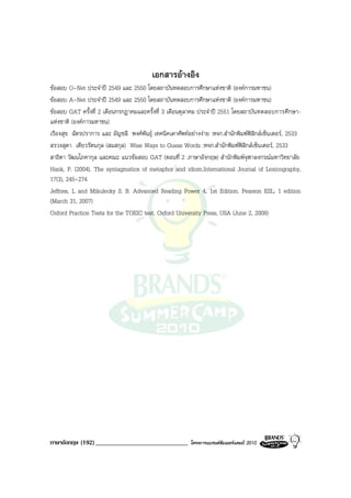 เอกสารอางอิง
ขอสอบ O-Net ประจําป 2549 และ 2550 โดยสถาบันทดสอบการศึกษาแหงชาติ (องคการมหาชน)
ขอสอบ A-Net ประจําป 2549 และ 2550 โดยสถาบันทดสอบการศึกษาแหงชาติ (องคการมหาชน)
ขอสอบ GAT ครั้งที่ 2 เดือนกรกฎาคมและครั้งที่ 3 เดือนตุลาคม ประจําป 2551 โดยสถาบัน ทดสอบการศึกษา-
แหงชาติ (องคการมหาชน)
เรืองสุข ฉัตรปราการ และ อัญชลี พงศพันธุ เทคนิคเดาศัพทอยางงาย :หจก.สํานักพิมพฟสิกสเซ็นเตอร, 2533
สรวงสุดา เตียวรัตนกุล (สมสกุล) Wise Ways to Guess Words :หจก.สํานักพิมพฟสิกสเซ็นเตอร, 2533
สาธิตา วัฒนโภคากุล และคณะ แนวขอสอบ GAT (ตอนที่ 2 :ภาษาอังกฤษ) สํานักพิมพจุฬาลงกรณมหาวิทยาลัย
Hank, P. (2004). The syntagmatics of metaphor and idiom.International Journal of Lexicography,
17(3), 245-274
Jeffries, L and Mikulecky S. B. Advanced Reading Power 4, 1st Edition. Pearson ESL; 1 edition
(March 31, 2007)
Oxford Practice Tests for the TOEIC test. Oxford University Press, USA (June 2, 2008)




ภาษาอังกฤษ (192) _____________________________            โครงการแบรนดซัมเมอรแคมป 2010
 