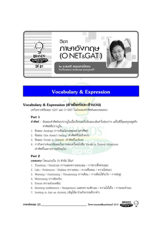 Vocabulary & Expression
Vocabulary & Expression (คําศัพทและสํานวน)
     บทวิเคราะหขอสอบ GAT และ O-NET ในสวนของคําศัพทและบทสนทนา
     Part 1
     คําศัพท : ขอสอบคําศัพทจะปรากฏในเนื้อเรื่องและในขอสอบเติมคําในชองวาง แตในที่นี้คุณครูจะพูดถึง
                 คําศัพทที่ปรากฏใน
     1. ขอสอบ Analogy (การเชื่อมโยงเหตุผลผานคําศัพท)
     2. ขอสอบ One doesn’t belong. (คําศัพทที่ไมเขาพวก)
     3. ขอสอบ Vocab in Context. (คําศัพทในบริบท)
     4. การวิเคราะหแนวขอสอบในการสอบครั้งตอไปคือ Vocab in Current Situations.
         (คําศัพทในสถานการณปจจุบัน)
     Part 2
     บทสนทนา โดยแบงเปน 10 หัวขอ ไดแก
     1. Thanking / Gratitude (การแสดงความขอบคุณ / การซาบซึ้งพระคุณ)
     2. Like / Preference / Dislikes (ความชอบ / ความชื่นชอบ / ความไมชอบ)
     3. Warning / Cautioning / Threatening (การเตือน / การเตือนใหระวัง / การขมขู)
     4. Welcoming (การตอนรับ)
     5. Favors (ความชวยเหลือ)
     6. Showing indifference / Resignation (แสดงความเพิกเฉย / ความไมใสใจ / การยอมจํานน)
     7. Inviting to Join an Activity (เชิญใหมารวมกิจกรรมที่เราทํา)


ภาษาอังกฤษ (2) _______________________________            โครงการแบรนดซัมเมอรแคมป 2010
 