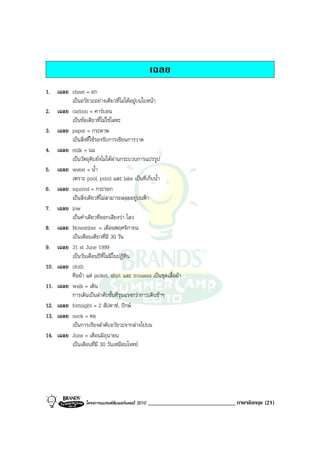 เฉลย
1. เฉลย chest = อก
         เปนอวัยวะอยางเดียวที่ไมไดอยูบนใบหนา
2. เฉลย carbon = คารบอน
         เปนขอเดียวที่ไมใชโลหะ
3. เฉลย paper = กระดาษ
         เปนสิ่งที่ใชรองรับการเขียนการวาด
4. เฉลย milk = นม
         เปนวัตถุดิบยังไมไดผานกระบวนการแปรรูป
5. เฉลย water = น้ํา
         เพราะ pool, pond และ lake เปนที่เก็บน้ํา
6. เฉลย squirrel = กระรอก
         เปนสิ่งเดียวที่ไมสามารถลอยอยูบนฟา
7. เฉลย low
         เปนคําเดียวที่ออกเสียงวา โลว
8. เฉลย November = เดือนพฤศจิกายน
         เปนเดือนเดียวที่มี 30 วัน
9. เฉลย 31 st June 1999
         เปนวันเดือนปที่ไมมีในปฏิทิน
10. เฉลย cloth
         คือผา แต jacket, shirt และ trousers เปนชุดเสื้อผา
11. เฉลย walk = เดิน
         การเดินเปนลําดับขั้นที่รุนแรงกวาการเดินชาๆ
12. เฉลย fortnight = 2 สัปดาห, ปกษ
13. เฉลย neck = คอ
         เปนการเรียงลําดับอวัยวะจากลางไปบน
14. เฉลย June = เดือนมิถุนายน
         เปนเดือนที่มี 30 วันเหมือนโจทย




                  โครงการแบรนดซัมเมอรแคมป 2010   ______________________________ ภาษาอังกฤษ (21)
 