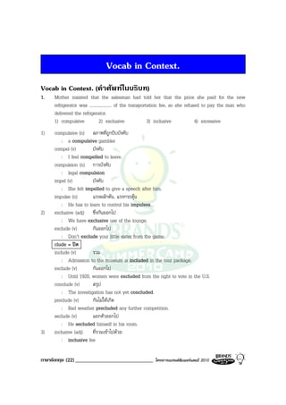 Vocab in Context.
Vocab in Context. (คําศัพทในบริบท)
1.   Mother insisted that the salesman had told her that the price she paid for the new
     refrigerator was .................... of the transportation fee, so she refused to pay the man who
     delivered the refrigerator.
     1) compulsive            2) exclusive                 3) inclusive           4) excessive
1)   compulsive (n) สภาพที่ถูกบีบบังคับ
         : a compulsive gambler
     compel (v)        บังคับ
         : I feel compelled to leave.
     compulsion (n) การบังคับ
         : legal compulsion
     impel (v)         บังคับ
         : She felt impelled to give a speech after him.
     impulse (n)       แรงผลักดัน, แรงกระตุน
         : He has to learn to control his impulses.
2)   exclusive (adj) ซึ่งกันออกไป
         : We have exclusive use of the lounge.
     exclude (v)       กันออกไป
         : Don’t exclude your little sister from the game.
     clude = ปด
     include (v)       รวม
         : Admission to the museum is included in the tour package.
     exclude (v)       กันออกไป
         : Until 1920, women were excluded from the right to vote in the U.S.
     conclude (v)      สรุป
         : The investigation has not yet concluded.
     preclude (v)      กันไมใหเกิด
         : Bad weather precluded any further competition.
     seclude (v)       แยกตัวออกไป
         : He secluded himself in his room.
3)   inclusive (adj) ที่รวมเขาไปดวย
         : inclusive fee

ภาษาอังกฤษ (22) ______________________________          โครงการแบรนดซัมเมอรแคมป 2010
 