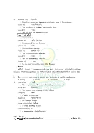 4)     excessive (adj) ซึ่งมากเกิน
           : High fever, nausea, and excessive sweating are some of the symptoms.
       excess (n)          จํานวนที่มากเกินไป
           : The tests found an excess of sodium in his blood.
       exceed (v)          มากเกิน
           : The cost must not exceed 10 dollars.
       coed / cede = ไป
           : unprecedented
       precede (v)         นําหนา, นํามากอน
           : She preceded him into the room.
       proceed (v)         ดําเนิน
           : How should we proceed?
       recede (v)          ถอยหลัง, ลดลง
           : The flood waters slowly receded.
       exceed (v)          มากเกิน
           : The cost exceeded our estimate.
       decease (n)         ความตาย
           : He had many debts at the time of his decease.
       คําแปล
       แมยืนยัน (insist) วาเซลลแมนบอกเธอวาราคาคาตูเย็น (refrigerator) เครื่องใหมที่จายไปนั้นรวม
(inclusive) คาขนสง (transportation fee) ดังนั้นเธอจึงปฏิเสธ (refuse) ที่จายเงินใหคนที่จัดสง (deliver) ตูเย็น

2.     The …................. man refused to give his son a single cent to start his own business.
       1) miserly                   2) meagre            3) economical            4) frugal
1)     miserly (adj)           ตระหนี่
           : The company’s miserly owner refuse to buy new equipment.
       stingy (adj)            ขี้เหนียว, งก
           : The company was too stingy to raise salaries.
       thrifty (adj)           มัธยัสถ
           : a thrifty family/shopper
       frugal (adj)            กระเหม็ดกระแหม
           : He’s a frugal shopper.
       penny-pinching (adj) ขี้เหนียว
           : a penny-pinching shopper
       parsimonious (adj) งก
           : a parsimonious [=thrifty] shopper


                    โครงการแบรนดซัมเมอรแคมป 2010   ______________________________ ภาษาอังกฤษ (23)
 