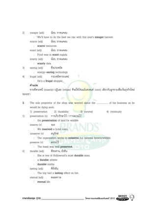 2)    meager (adj)        นอย, ขาดแคลน
          : We’ll have to do the best we can with this year's meager harvest.
      scarce (adj)        นอย, ขาดแคลน
          : scarce resources
      scant (adj)         นอย, ขาดแคลน
          : Food was in scant supply.
      scanty (adj)        นอย, ขาดแคลน
          : scanty data
3) saving (adj)           ซึ่งประหยัด
          : energy-saving technology
4) frugal (adj)           กระเหม็ดกระแหม
          : He’s a frugal shopper.
      คําแปล
      ชายที่ตระหนี่ (miserly) ปฏิเสธ (refuse) ที่จะใหเงินแมแตเซนต (cent) เดียวกับลูกชายเพื่อเริ่มธุรกิจใหม
ของเขา

3.     The sole proprietor of the shop was worried about the ................... of his business as he
       would be dying soon.
       1) preservation           2) durability     3) survival                4) continuity
1)     preservation (n) การเก็บรักษาไว / การสงวนไว
           : the preservation of land for wildlife
       reserve (v)         จอง
           : We reserved a hotel room.
       conserve (v)        อนุรักษ
           : The organization works to conserve our national forests/wildlife.
       preserve (v)        สงวนไว
           : The fossil was well preserved.
2)     durable (adj)       ที่ทนทาน, ยั่งยืน
           : She is one of Hollywood’s most durable stars.
           : a durable athlete
           : durable myths
       lasting (adj)       ที่ยั่งยืน
           : The trip had a lasting effect on her.
       eternal (adj)       ตลอดกาล
           : eternal life.



ภาษาอังกฤษ (24) ______________________________                โครงการแบรนดซัมเมอรแคมป 2010
 