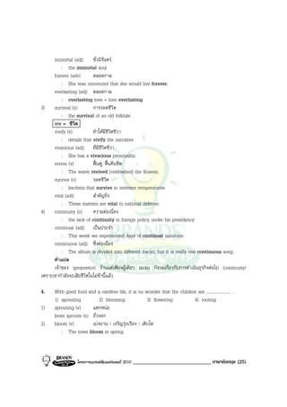 immortal (adj) ชั่วนิรันดร
          : the immortal soul
      forever (adv)        ตลอดกาล
          : She was convinced that she would live forever.
      everlasting (adj) ตลอดกาล
          : everlasting love = love everlasting
3) survival (n)            การรอดชีวิต
          : the survival of an old folktale
      viv = ชีวิต
      vivify (v)           ทําใหมีชีวิตชีวา
          : details that vivify the narrative
      vivacious (adj) ที่มีชีวิตชีวา
          : She has a vivacious personality.
      revive (v)           ฟนฟู, ฟนคืนชีพ
          : The water revived [=refreshed] the flowers.
      survive (v)          รอดชีวิต
          : bacteria that survive in extreme temperatures
      vital (adj)          สําคัญยิ่ง
          : These matters are vital to national defense.
4) continuity (n)          ความตอเนื่อง
          : the lack of continuity in foreign policy under his presidency
      continual (adj) เปนประจํา
          : This week we experienced days of continual sunshine.
      continuous (adj) ซึ่งตอเนื่อง
          : The album is divided into different tracks, but it is really one continuous song.
      คําแปล
      เจาของ (proprietor) รานแตเพียงผูเดียว (sole) กังวลเกี่ยวกับการดําเนินธุรกิจตอไป (continuity)
เพราะเขากําลังจะเสียชีวิตในไมชานี้แลว

4.    With good food and a carefree life, it is no wonder that the children are ...................... .
      1) sprouting         2) blooming               3) flowering         4) rooting
1)    sprouting (v)    แตกหนอ
      bean sprouts (n) ถั่วงอก
2)    bloom (v)        เบงบาน / เจริญรุงเรือง / เติบโต
         : The trees bloom in spring.



                  โครงการแบรนดซัมเมอรแคมป 2010   ______________________________ ภาษาอังกฤษ (25)
 