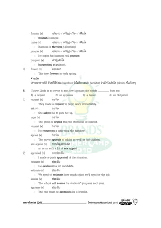 flourish (v)         เบงบาน / เจริญรุงเรือง / เติบโต
         : flourish business
     thrive (v)           เบงบาน / เจริญรุงเรือง / เติบโต
         : Business is thriving. [=booming]
     prosper (v)          เบงบาน / เจริญรุงเรือง / เติบโต
         : He hopes his business will prosper.
     burgeon (v)          เจริญเติบโต
         : burgeoning population.
3)   flower (v)           ออกดอก
         : This tree flowers in early spring.
     คําแปล
     เพราะอาหารที่ดี ชีวิตที่ไรกังวล (carefree) จึงไมตองสงสัย (wonder) วาเด็กจึงเติบโต (bloom) ขึ้นเรื่อยๆ
5.   I know Linda is so sweet to me now because she needs .................. from me.
     1) a request         2) an appraisal       3) a favour                 4) an obligation
1)   request (n)       ขอรอง
         : They made a request to begin work immediately.
     ask (v)           ขอรอง
         : She asked me to pick her up.
     urge (v)          ขอรอง
         : The group is urging that the chemical be banned.
     request (v)       ขอรอง
         : He requested a table near the window.
     appeal (v)        ขอรอง
         : The movie appeals to adults as well as (to) children.
     sex appeal (n) การดึงดูดทางเพศ
         : an actor with a lot of sex appeal
2)   appraisal (n)     การประเมิน
         : I made a quick appraisal of the situation.
     evaluate (v)      ประเมิน
         : He evaluated a job candidate.
     estimate (v)      ประเมิน
         :   We need to estimate how much paint we'll need for the job.
     assess (v)        ประเมิน
         : The school will assess the students’ progress each year.
     appraise (v)      ประเมิน
         : The ring must be appraised by a jeweler.

ภาษาอังกฤษ (26) ______________________________               โครงการแบรนดซัมเมอรแคมป 2010
 