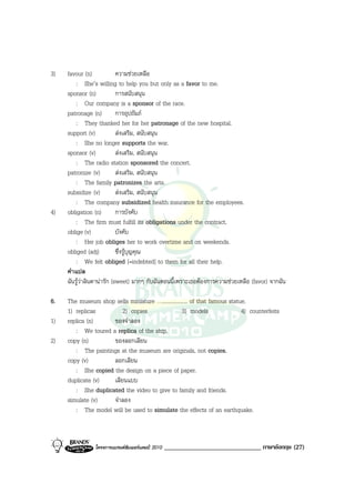 3)   favour (n)             ความชวยเหลือ
         : She’s willing to help you but only as a favor to me.
     sponsor (n)            การสนับสนุน
         : Our company is a sponsor of the race.
     patronage (n)          การอุปถัมภ
         : They thanked her for her patronage of the new hospital.
     support (v)            สงเสริม, สนับสนุน
         : She no longer supports the war.
     sponsor (v)            สงเสริม, สนับสนุน
         : The radio station sponsored the concert.
     patronize (v)          สงเสริม, สนับสนุน
         : The family patronizes the arts.
     subsidize (v)          สงเสริม, สนับสนุน
         : The company subsidized health insurance for the employees.
4)   obligation (n)         การบังคับ
         : The firm must fulfill its obligations under the contract.
     oblige (v)             บังคับ
         : Her job obliges her to work overtime and on weekends.
     obliged (adj)          ซึ่งรูบุญคุณ
         : We felt obliged [=indebted] to them for all their help.
     คําแปล
     ฉันรูวาลินดานารัก (sweet) มากๆ กับฉันตอนนี้เพราะเธอตองการความชวยเหลือ (favor) จากฉัน

6.   The museum shop sells miniature …................... of that famous statue.
     1) replicas         2) copies                   3) models                4) counterfeits
1)   replica (n)     ของจําลอง
        : We toured a replica of the ship.
2)   copy (n)        ของลอกเลียน
        : The paintings at the museum are originals, not copies.
     copy (v)        ลอกเลียน
        : She copied the design on a piece of paper.
     duplicate (v)   เลียนแบบ
        : She duplicated the video to give to family and friends.
     simulate (v)    จําลอง
        : The model will be used to simulate the effects of an earthquake.



                โครงการแบรนดซัมเมอรแคมป 2010   ______________________________ ภาษาอังกฤษ (27)
 