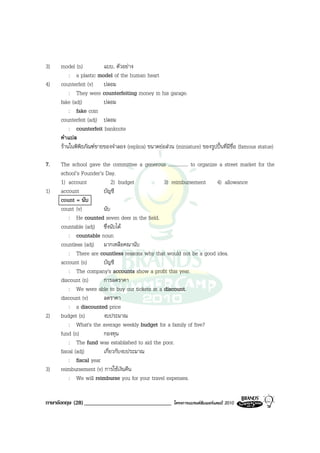 3)   model (n)          แบบ, ตัวอยาง
         : a plastic model of the human heart
4)   counterfeit (v) ปลอม
         : They were counterfeiting money in his garage.
     fake (adj)         ปลอม
         : fake coin
     counterfeit (adj) ปลอม
         : counterfeit banknote
     คําแปล
     รานในพิพิธภัณฑขายของจําลอง (replica) ขนาดยอสวน (miniature) ของรูปปนที่มีชื่อ (famous statue)

7.   The school gave the committee a generous ................ to organize a street market for the
     school’s Founder’s Day.
     1) account             2) budget           3) reimbursement 4) allowance
1)   account           บัญชี
     count = นับ
     count (v)         นับ
         : He counted seven deer in the field.
     countable (adj) ซึ่งนับได
         : countable noun
     countless (adj) มากเหลือคณานับ
         : There are countless reasons why that would not be a good idea.
     account (n)       บัญชี
         : The company's accounts show a profit this year.
     discount (n)      การลดราคา
         : We were able to buy our tickets at a discount.
     discount (v)      ลดราคา
         : a discounted price
2)   budget (n)        งบประมาณ
         : What's the average weekly budget for a family of five?
     fund (n)          กองทุน
         : The fund was established to aid the poor.
     fiscal (adj)      เกี่ยวกับงบประมาณ
         : fiscal year
3)   reimbursement (v) การใชเงินคืน
         : We will reimburse you for your travel expenses.


ภาษาอังกฤษ (28) ______________________________           โครงการแบรนดซัมเมอรแคมป 2010
 
