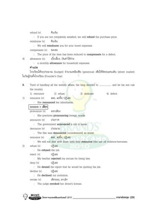 refund (v)           คืนเงิน
            : If you are not completely satisfied, we will refund the purchase price.
        reimburse (v)        คืนเงิน
            : We will reimburse you for your travel expenses.
        compensate (v) ชดเชย
            : The price of the item has been reduced to compensate for a defect.
4) allowance (n)             เบี้ยเลี้ยง, เงินคาใชจาย
            : a monthly allowance for household expenses
        คําแปล
        โรงเรียนใหงบประมาณ (budget) จํานวนเหลือเฟอ (generous) เพื่อใหจัดถนนคนเดิน (street market)
ในวันผูกอตั้งโรงเรียน (Founder’s Day)

8.    Tired of handling all the worldly affairs, the king decided to ..................... and let his son rule
      the country.
      1) renounce           2) refuse                3) abdicate                  4) defect
1)    renounce (v)      สละ, ละทิ้ง, ปฏิเสธ
          : She renounced her inheritance.
      nounce = เสียง
      pronounce (v) ออกเสียง
          : She practices pronouncing foreign words.
      announce (v)      ประกาศ
          : The government announced a cut in taxes.
      denounce (v)      ประณาม
          : The film was denounced [=condemned] as sexist.
      renounce (v)      สละ, ละทิ้ง, ปฏิเสธ
          : We will not deal with them until they renounce (the use of) violence/terrorism.
2)    refuse (v)        ปฏิเสธ
          : He refused the job.
      reject (v)        ปฏิเสธ
          : My teacher rejected my excuse for being late.
      deny (v)          ปฏิเสธ
          : He denied the report that he would be quitting his job.
      decline (v)       ปฏิเสธ
          : He declined our invitation.
      revoke (v)        เพิกถอน, ยกเลิก
          : The judge revoked her driver's license.


                  โครงการแบรนดซัมเมอรแคมป 2010   ______________________________ ภาษาอังกฤษ (29)
 