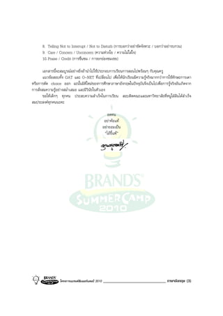 8. Telling Not to Interrupt / Not to Disturb (การบอกวาอยาขัดจังหวะ / บอกวาอยารบกวน)
      9. Care / Concern / Unconcern (ความหวงใย / ความไมใสใจ)
      10. Praise / Credit (การชื่นชม / การยกยองชมเชย)

        เอกสารนี้จะสมบูรณอยางยิ่งถานําไปใชประกอบการเรียนการสอนไปพรอมๆ กับคุณครู
        แนวขอสอบทั้ง GAT และ O-NET ที่เปลี่ยนไป เพื่อใหนักเรียนมีความรูจริงมากกวาการใชทักษะการเดา
หรือการตัด choice ออก ฉะนั้นมิติใหมของการศึกษาภาษาอังกฤษในปจจุบันจึงเปนไปเพื่อการรูจริงอันเกิดจาก
การสั่งสมความรูอยางสม่ําเสมอ และมีวินัยในตัวเอง
        ขอใหเด็กๆ ทุกคน ประสบความสําเร็จในการเรียน สอบติดคณะและมหาวิทยาลัยที่หนูใฝฝนไดสําเร็จ
สมประสงคทุกคนนะคะ

                                                       อดทน
                                                     อยาทอแท
                                                    อยายอมเปน
                                                     “ไอขี้แพ”




                  โครงการแบรนดซัมเมอรแคมป 2010   _______________________________ ภาษาอังกฤษ (3)
 