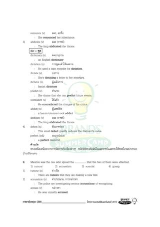 renounce (v)       สละ, ละทิ้ง
           : She renounced her inheritance.
3) abdicate (v)           สละ (ราชย)
           : The king abdicated the throne.
       dic = พูด
       dictionary (n)     พจนานุกรม
           : an English dictionary
       dictation (n)      การพูดแลวใหจดตาม
           : He used a tape recorder for dictation.
       dictate (v)        บงการ
           : She's dictating a letter to her secretary.
       dictator (n)       ผูเผด็จการ
           : fascist dictators
       predict (v)        ทํานาย
           : She claims that she can predict future events.
       contradict (v)     โตแยง
           : He contradicted the charges of his critics.
       addict (n)         ผูเสพยติด
           : a heroin/cocaine/crack addict
       abdicate (v)       สละ (ราชย)
           : The king abdicated the throne.
4) defect (n)             ขอบกพรอง
           : This small defect greatly reduces the diamond’s value.
       perfect (adj)      สมบูรณแบบ
           : a perfect diamond
       คําแปล
       ทรงเหน็ดเหนื่อยจากการจัดการกับเรื่องตางๆ กษัตริยทรงตัดสินใจสละราชยและทรงใหพระโอรสปกครอง
บานเมืองแทน

9.    Maurice was the one who spread the .................. that the two of them were attached.
      1) rumour           2) accusation             3) scandal                 4) gossip
1)    rumour (n)       ขาวลือ
         : There are rumors that they are making a new film
2)    accusation (n) คําประณาม, การกลาวหา
         : The police are investigating serious accusations of wrongdoing.
      accuse (v)       กลาวหา
         : He was unjustly accused.

ภาษาอังกฤษ (30) ______________________________          โครงการแบรนดซัมเมอรแคมป 2010
 