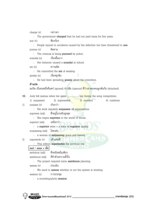charge (v)           กลาวหา
          : The government charged that he had not paid taxes for five years.
      sue (v)              ฟองรอง
          : People injured in accidents caused by the defective tire have threatened to sue.
      pursue (v)           ติดตาม
          : The criminal is being pursued by police.
      scandal (n)          เรื่องอื้อฉาว
          : Her behavior caused a scandal at school.
      sin (n)              ความผิด
          : He committed the sin of stealing.
      gossip (n)           เรื่องซุบซิบ
          : He had been spreading gossip about his coworkers.
      คําแปล
      มอริส เปนคนหนึ่งที่แพร (spread) ขาวลือ (rumour) ที่วาเขาสองคนผูกพันกัน (attached)
10.   Judy felt jealous when her sister ................... her during the song competition.
      1) surpassed           2) superseded                  3) excelled           4) outshone
1)    surpass (v)        เกินกวา
         : His work regularly surpasses all expectations.
      supreme (adj) ซึ่งอยูในระดับสูงสุด
         : She reigns supreme in the world of tennis.
      superior (adj)     เหนือกวา
         : a superior wine = a wine of superior quality
      surpassing (adj) โดดเดน
         : a woman of surpassing grace and beauty
2)    supersede (v)      เขาแทนที่
         : This edition supersedes the previous one.
      sed / sess = นั่ง
      sedulous (adj) ซึ่งขยันหมั่นเพียร
      assiduous (adj) ที่ทําดวยความตั้งใจ
         : The project required some assiduous planning.
      assess (v)         ประเมิน
         : We need to assess whether or not the system is working.
      session (n)        การประชุม
         : a recording/photo session



                 โครงการแบรนดซัมเมอรแคมป 2010   ______________________________ ภาษาอังกฤษ (31)
 