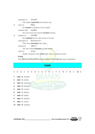 supersede (v)       เขาแทนที่
            : This edition supersedes the previous one.
3)      excel (v)           ดีเยี่ยม
            : He excelled at whatever role he played.
        excellent (adj) ยอดเยี่ยม
            : Her new movie has received excellent reviews.
4)      outshine (v)        บดบังรัศมี
            : She outshines all the other actors in the film.
        outnumber (v) มีจํานวนมากกวา
            : Their wins outnumber their losses.
        outclass (v)        เหนือกวา
            : The new model outclasses all past models.
        outdo (v)           เอาชนะ
            : Smaller companies often outdo larger ones in customer service.
        คําแปล
        Judy รูสึกอิจฉานองที่บดบังรัศมี (outshine) เธอในการประกวดรองเพลง (song competition)

                                               เฉลย
1. 3)        2. 1)      3. 4)   4. 2)      5. 3)     6. 1)       7. 2)       8. 3)          9. 1)   10. 4)

1.    เฉลย    3)   inclusive
2.    เฉลย    1)   miserly
3.    เฉลย    4)   continuity
4.    เฉลย    2)   blooming
5.    เฉลย    3)   a favour
6.    เฉลย    1)   replicas
7.    เฉลย    2)   budget
8.    เฉลย    3)   abdicate
9.    เฉลย    1)   rumour
10.   เฉลย    4)   outshone




ภาษาอังกฤษ (32) ______________________________            โครงการแบรนดซัมเมอรแคมป 2010
 
