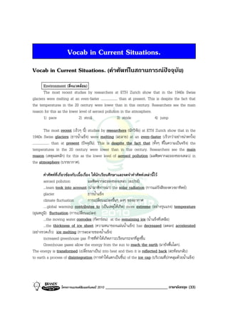 Vocab in Current Situations.
Vocab in Current Situations. (คําศัพทในสถานการณปจจุบัน)
       Environment (สิ่งแวดลอม)
       The most recent studies by researchers at ETH Zurich show that in the 1940s Swiss
glaciers were melting at an even-faster ................... than at present. This is despite the fact that
the temperatures in the 20 century were lower than in this century. Researchers see the main
reason for this as the lower level of aerosol pollution in the atmosphere.
       1) pace               2) stroll                    3) stride              4) jump

            The most recent (เร็วๆ นี้) studies by researchers (นักวิจัย) at ETH Zurich show that in the
1940s Swiss glaciers (ธารน้ําแข็ง) were melting (ละลาย) at an even-faster (เร็วกวาอยางนาตกใจ)
................... than at present (ปจจุบัน). This is despite the fact that (ทั้งๆ ที่ในความเปนจริง) the
temperatures in the 20 century were lower than in this century. Researchers see the main
reason (เหตุผลหลัก) for this as the lower level of aerosol pollution (มลพิษจากละอองของเหลว) in
the atmosphere (บรรยากาศ).

       คําศัพทที่เกี่ยวของกับเนื้อเรื่อง ใหนักเรียนศึกษาและจดจําคําศัพทเหลานี้ไว
       aerosol pollution                 มลพิษจากละอองของเหลว (สเปรย)
       ...team took into account (นํามาพิจารณา) the solar radiation (การแผรังสีของดวงอาทิตย)
       glacier                           ธารน้ําแข็ง
       climate fluctuation               การเปลี่ยนแปลงขึ้นๆ ลงๆ ของอากาศ
       ....global warming contributes to (เปนเหตุใหเกิด) more extreme (อยางรุนแรง) temperature
(อุณหภูมิ) fluctuation (การเปลี่ยนแปลง)
       ...the moving water corrodes (กัดกรอน) at the remaining ice (น้ําแข็งที่เหลือ)
       ...the thickness of ice sheet (ความหนาของแผนน้ําแข็ง) has decreased (ลดลง) accelerated
(อยางรวดเร็ว) ice melting (การละลายของน้ําแข็ง)
       increased greenhouse gas กาซที่ทําใหเกิดภาวะเรือนกระจกที่สูงขึ้น
       Greenhouse gases allow the energy from the sun to reach the earth (มายังพื้นโลก).
The energy is transformed (เปลี่ยนมาเปน) into heat and then it is reflected back (สะทอนกลับ)
to earth a process of disintegration (การทําใหแตกเปนชิ้น) of the ice cap (บริเวณที่ปกคลุมดวยน้ําแข็ง)




                  โครงการแบรนดซัมเมอรแคมป 2010   ______________________________ ภาษาอังกฤษ (33)
 