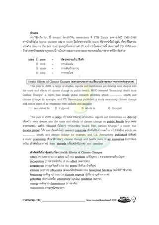 คําแปล
        งานวิจัยเมื่อเร็วๆ นี้ (recent) โดยนักวิจัย researchers ที่ ETH Zurich แสดงวาในป 1940-1949
ธารน้ําแข็งสวิส (Swiss glaciers) ละลาย (melt) ในอัตราความเร็ว (pace) ที่มากกวาในปจจุบัน ทั้งๆ ที่ในความ
เปนจริง (despite the fact that) อุณหภูมิในศตวรรษที่ 20 จะต่ํากวาในศตวรรษนี้ (ศตวรรษที่ 21) นักวิจัยมอง
ถึงสาเหตุหลักของปรากฏการณนี้วาเปนเพราะมลภาวะของละอองของเหลวในบรรยากาศที่มีระดับต่ําลง

     เฉลย 1)   pace       =        อัตราความเร็ว, ฝเทา
          2)   stroll     =        การเดินเลน
          3)   stride     =        การเดินกาวยาวๆ
          4)   jump       =        การกระโดด

     Health Effects of Climate Changes (ผลกระทบของการเปลี่ยนแปลงของสภาพอากาศตอสุขภาพ)
      This year in 2009, a range of studies, reports and institutions are delving even deeper into
the costs and effects of climate change on public health. WHO released “Protecting Health from
Climate Change,” a report that details global research priorities which .................... health and
climate change for example, and U.S. Researchers published a study examining climate change
and health costs of air emissions from biofuels and gasoline.
      1) are related to 2) triggered               3) allude to           4) disregard

            This year in 2009, a range (ความหลากหลาย) of studies, reports and institutions are delving
(คนควา) even deeper into the costs and effects of climate change on public health (สุขภาพตอ
สาธารณชน). WHO released (ไดออก) “Protecting Health from Climate Change,” a report that
details global (ใหรายละเอียดทั่วโลก) research priorities (สิ่งที่ไดรับความสนใจมากกวาสิ่งอื่น) which are
.................... health and climate change for example, and U.S. Researchers published (ตีพิมพ)
a study examining (ศึกษาพิจารณา) climate change and health costs of air emissions (การปลอย
(ควัน) แกสพิษในอากาศ) from biofuels (เชื้อเพลิงชีวภาพ) and gasoline.

       คําศัพทที่เกี่ยวของกับเรื่อง Health Effects of Climate Changes
       effort (ความพยายาม) to solve (แก) the problem (แกปญหา) = ความพยายามที่จะปญหา
       recognition (การตระหนักถึง) of the effect (ผลกระทบ)
       preparation (การเตรียมตัว) for the worst (สิ่งที่เลวรายที่สุด)
       climate (อากาศ) influences (สงผล/มีอิทธิพลตอ) the biological function (หนาที่ทางชีวภาพ)
       testimony (หลักฐาน) from the climate experts (ผูเชี่ยวชาญดานอากาศ)
       potential (ที่อาจเกิดขึ้น) emergency (ฉุกเฉิน) condition (สภาวะ)
       energy (พลังงาน) dependence (การอาศัย)
       malnutrition ภาวะทุพโภชนาการ


ภาษาอังกฤษ (34) ______________________________             โครงการแบรนดซัมเมอรแคมป 2010
 