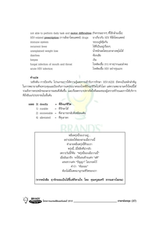 not able to perform daily task and motor difficulties (กิจกรรมยากๆ ที่ใชกลามเนื้อ)
      HIV-related prescription (การสั่งยาโดยแพทย) drugs ยาเกี่ยวกับ HIV ที่สั่งโดยแพทย
      immune system                                         ระบบภูมิคุมกัน
      recurrent fever                                       ไขที่เปนอยูเรื่อยๆ
      unexplained weight loss                               น้ําหนักลดโดยบอกสาเหตุไมได
      diarrhea                                              ทองเสีย
      herpes                                                เริม
      fungal infection of mouth and throat                  โรคติดเชื้อ (รา) ทางปากและลําคอ
      acute HIV infection                                   โรคติดเชื้อ HIV อยางรุนแรง

          คําแปล
          วอชิงตัน-การปองกัน โปรแกรมการใหความรูและการเขารับการรักษา HIV/AIDS ยังคงเปนหลักสําคัญ
ในการพยายามที่จะควบคุมและปองกันการแพรระบาดของโรคที่ถึงแกชีวิตไปทั่วโลก แตความพยายามครั้งใหมนี้ได
รวมถึงการตระหนักของสาธารณชนที่เพิ่มขึ้น และเรื่องตราบาปทางจิตใจที่ลดลงของผูเคราะหรายและการใหบริการ
ที่ยั่งยืนแกประชาชนในขั้นตน

     เฉลย 3)   deadly         =   ที่ถึงแกชีวิต
          1)   curable        =   ที่รักษาได
          2)   recoverable    =   ที่สามารถกลับดีเหมือนเดิม
          4)   alleviated     =   ที่ทุเลาลง



                                             หมื่นพรุงนี้รอเราอยู...
                                        อยาปลอยใหสองสามเมื่อวานนี้
                                           ทําลายหมื่นพรุงนี้ที่รอเรา
                                            พรุงนี้...มิใชสิ่งที่นากลัว
                                   เพราะวันนี้ก็คือ “พรุงนี้ของเมื่อวานนี้”
                                   เมื่อมันมาถึง จงใชแขนซายแหง “สติ”
                                     แขนขวาแหง “ปญญา” โอบกอดไว
                                               คําวา “ทอถอย”
                                     ตองไมมีในพจนานุกรมชีวิตของเรา

           (จากหนังสือ ฤาจักยอมเปนไอขี้แพก็ตามใจ โดย คุณครูสมศรี ธรรมสารโสภณ)




                  โครงการแบรนดซัมเมอรแคมป 2010   ______________________________ ภาษาอังกฤษ (37)
 