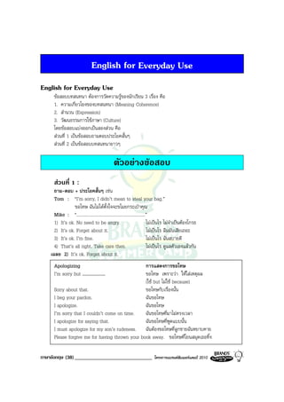 English for Everyday Use
English for Everyday Use
      ขอสอบบทสนทนา ตองการวัดความรูของนักเรียน 3 เรื่อง คือ
      1. ความเกี่ยวโยงของบทสนทนา (Meaning Coherence)
      2. สํานวน (Expression)
      3. วัฒนธรรมการใชภาษา (Culture)
      โดยขอสอบแบงออกเปนสองสวน คือ
      สวนที่ 1 เปนขอสอบถามตอบประโยคสั้นๆ
      สวนที่ 2 เปนขอสอบบทสนทนายาวๆ

                                               ตัวอยางขอสอบ
      สวนที่ 1 :
      ถาม-ตอบ + ประโยคสั้นๆ เชน
      Tom : “I’m sorry, I didn’t mean to steal your bag.”
                 ขอโทษ ฉันไมไดตั้งใจจะขโมยกระเปาคุณ
      Mike : “...............................................................”
      1) It’s ok. No need to be angry.                                       ไมเปนไร ไมจําเปนตองโกรธ
      2) It’s ok. Forget about it.                                           ไมเปนไร ลืมมันเสียเถอะ
      3) It’s ok. I’m fine.                                                  ไมเปนไร ฉันสบายดี
      4) That’s all right. Take care then.                                   ไมเปนไร ดูแลตัวเองแลวกัน
    เฉลย 2) It’s ok. Forget about it.
      Apologizing                                การแสดงการขอโทษ
      I’m sorry but ....................         ขอโทษ เพราะวา ใหใสเหตุผล
                                                 (ใช but ไมใช because)
      Sorry about that.                          ขอโทษกับเรื่องนั้น
      I beg your pardon.                         ฉันขอโทษ
      I apologize.                               ฉันขอโทษ
      I’m sorry that I couldn’t come on time.    ฉันขอโทษที่มาไมตรงเวลา
      I apologize for saying that.               ฉันขอโทษที่พูดแบบนั้น
      I must apologize for my son’s rudeness. ฉันตองขอโทษที่ลูกชายฉันหยาบคาย
      Please forgive me for having thrown your book away. ขอโทษที่โยนสมุดเธอทิ้ง

ภาษาอังกฤษ (38) ______________________________                             โครงการแบรนดซัมเมอรแคมป 2010
 