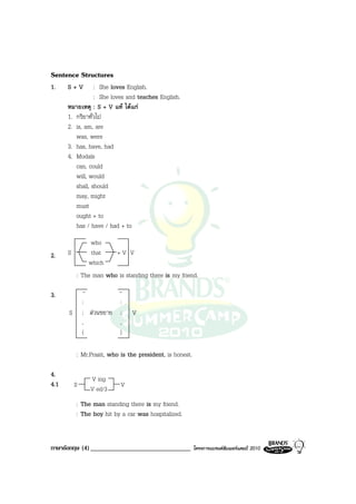 Sentence Structures
1.    S+V        : She loves English.
                 : She loves and teaches English.
      หมายเหตุ : S + V แท ไดแก
      1. กริยาทั่วไป
      2. is, am, are
         was, were
      3. has, have, had
      4. Modals
         can, could
         will, would
         shall, should
         may, might
         must
         ought + to
         has / have / had + to
                 who
2.    S          that      +V V
                which
          : The man who is standing there is my friend.

3.            -            -
              :            :
      S       ; สวนขยาย   ;   V
              ,            ,
              (            )

          : Mr.Prasit, who is the president, is honest.

4.
                V ing
4.1       S                V
                V ed/3
          : The man standing there is my friend.
          : The boy hit by a car was hospitalized.


ภาษาอังกฤษ (4) _______________________________            โครงการแบรนดซัมเมอรแคมป 2010
 