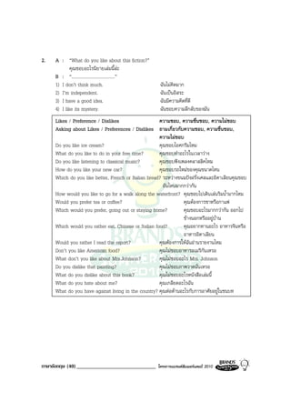 2.   A : “What do you like about this fiction?”
             คุณชอบอะไรนิยายเลมนี้ละ
     B : “.......................................”
     1) I don’t think much.                           ฉันไมคิดมาก
     2) I’m independent.                              ฉันเปนอิสระ
     3) I have a good idea.                           ฉันมีความคิดที่ดี
     4) I like its mystery.                           ฉันชอบความลึกลับของมัน
     Likes / Preference / Dislikes                    ความชอบ, ความชื่นชอบ, ความไมชอบ
     Asking about Likes / Preferences / Dislikes ถามเกี่ยวกับความชอบ, ความชื่นชอบ,
                                                      ความไมชอบ
     Do you like ice cream?                           คุณชอบไอศกรีมไหม
     What do you like to do in your free time?        คุณชอบทําอะไรในเวลาวาง
     Do you like listening to classical music?        คุณชอบฟงเพลงคลาสสิคไหม
     How do you like your new car?                    คุณชอบรถใหมของคุณขนาดไหน
     Which do you like better, French or Italian bread? ระหวางขนมปงฝรั่งเศสและอิตาเลียนคุณชอบ
                                                        อันไหนมากกวากัน
     How would you like to go for a walk along the waterfront? คุณชอบไปเดินเลนริมน้ํามากไหม
     Would you prefer tea or coffee?                             คุณตองการชาหรือกาแฟ
     Which would you prefer, going out or staying home?          คุณชอบอะไรมากกวากัน ออกไป
                                                                 ขางนอกหรืออยูบาน
     Which would you rather eat, Chinese or Italian food?        คุณอยากทานอะไร อาหารจีนหรือ
                                                                 อาหารอิตาเลียน
     Would you rather I read the report?              คุณตองการใหฉันอานรายงานไหม
     Don’t you like American food?                    คุณไมชอบอาหารอเมริกันเหรอ
     What don’t you like about Mrs.Johnson?           คุณไมชอบอะไร Mrs. Johnson
     Do you dislike that painting?                    คุณไมชอบภาพวาดนั่นเหรอ
     What do you dislike about this book?             คุณไมชอบอะไรหนังสือเลมนี้
     What do you hate about me?                       คุณเกลียดอะไรฉัน
     What do you have against living in the country? คุณตอตานอะไรกับการอาศัยอยูในชนบท




ภาษาอังกฤษ (40) ______________________________       โครงการแบรนดซัมเมอรแคมป 2010
 