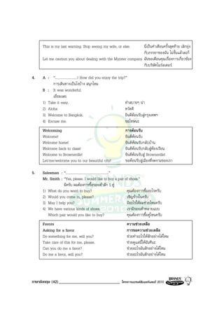 This is my last warning. Stop seeing my wife, or else.     นี่เปนคําเตือนครั้งสุดทาย เลิกยุง
                                                                กับภรรยาของฉัน ไมงั้นแลวละก็
     Let me caution you about dealing with the Myrster company. ฉันขอเตือนคุณเรื่องการเกี่ยวของ
                                                                กับบริษัทไมรสเตอร

4.   A : “..........................! How did you enjoy the trip?”
           การเดินทางเปนไงบาง สนุกไหม
     B : It was wonderful.
           เยี่ยมเลย
     1) Take it easy.                                            ทําสบายๆ นา
     2) Aloha                                                    หวัดดี
     3) Welcome to Bangkok.                                      ยินดีตอนรับสูกรุงเทพฯ
     4) Excuse me.                                               ขอโทษนะ
     Welcoming                                                    การตอนรับ
     Welcome!                                                     ยินดีตอนรับ
     Welcome home!                                                ยินดีตอนรับกลับบาน
     Welcome back to class!                                       ยินดีตอนรับกลับสูหองเรียน
     Welcome to Brownsville!                                      ยินดีตอนรับสู Brownsville!
     Let/me/welcome you to our beautiful city!                    ขอตอนรับสูเมืองที่งดงามของเรา

5.   Salesman : “..................................................”
     Mr. Smith : “Yes, please. I would like to buy a pair of shoes.”
                 มีครับ ผมตองการซื้อรองเทาสัก 1 คู
     1) What do you want to buy?                                     คุณตองการซื้ออะไรครับ
     2) Would you come in, please?                                   เชิญขางในครับ
     3) May I help you?                                              มีอะไรใหผมชวยไหมครับ
     4) We have various kinds of shoes.                              เรามีรองเทาหลายแบบ
        Which pair would you like to buy?                            คุณตองการซื้อคูไหนครับ
     Favors                                                        ความชวยเหลือ
     Asking for a favor                                            การขอความชวยเหลือ
     Do something for me, will you?                                ชวยทําอะไรใหสักอยางไดไหม
     Take care of this for me, please.                             ชวยดูแลนี่ใหฉันทีนะ
     Can you do me a favor?                                        ชวยอะไรฉันสักอยางไดไหม
     Do me a favor, will you?                                      ชวยอะไรฉันสักอยางไดไหม




ภาษาอังกฤษ (42) ______________________________                 โครงการแบรนดซัมเมอรแคมป 2010
 